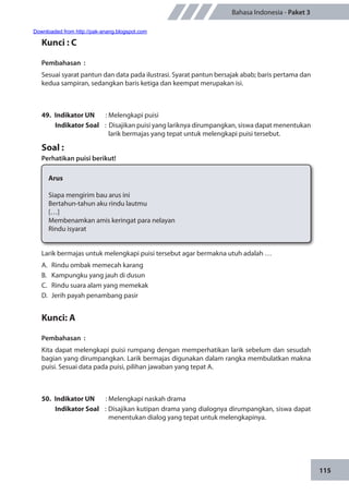 115
Bahasa Indonesia - Paket 3
Kunci : C
Pembahasan	 :
Sesuai syarat pantun dan data pada ilustrasi. Syarat pantun bersajak abab; baris pertama dan
kedua sampiran, sedangkan baris ketiga dan keempat merupakan isi.
49.	 Indikator UN	 : Melengkapi puisi
Indikator Soal	 : Disajikan puisi yang lariknya dirumpangkan, siswa dapat menentukan
larik bermajas yang tepat untuk melengkapi puisi tersebut.
Soal :
Perhatikan puisi berikut!
Arus
Siapa mengirim bau arus ini
Bertahun-tahun aku rindu lautmu
[…]
Membenamkan amis keringat para nelayan
Rindu isyarat
Larik bermajas untuk melengkapi puisi tersebut agar bermakna utuh adalah …
A.	 Rindu ombak memecah karang
B.	 Kampungku yang jauh di dusun
C.	 Rindu suara alam yang memekak
D.	 Jerih payah penambang pasir
	
Kunci: A
Pembahasan	:
Kita dapat melengkapi puisi rumpang dengan memperhatikan larik sebelum dan sesudah
bagian yang dirumpangkan. Larik bermajas digunakan dalam rangka membulatkan makna
puisi. Sesuai data pada puisi, pilihan jawaban yang tepat A.
50.	 Indikator UN	 : Melengkapi naskah drama
Indikator Soal	 : Disajikan kutipan drama yang dialognya dirumpangkan, siswa dapat
menentukan dialog yang tepat untuk melengkapinya.
Downloaded from http://pak-anang.blogspot.com
 