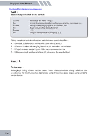 116
Pengayaan Ujian Nasional
Soal	:
Bacalah kutipan naskah drama berikut!
Susana 		 : Pokoknya, Ibu harus setuju!
Ibu		: (menarik nafas panjang kecewa) dengan apa ibu membayarnya .
Susana		 : (terkejut dengan gagap) kan masih lama, Ibu.
Ibu		 : Biaya kursus cukup besar, Susana!
Susana		 : [...](1)
Ibu		: (dengan tersenyum) Nah, begitu [...](2)
Dialog yang tepat untuk melengkapi naskah drama tersebut adalah ...
A.	 (1) Iya deh. Susana turuti nasihat Ibu, (2) Ini baru putri Ibu!
B.	 (1) Susana kita kan sekarang lagi kesulitan, (2) Kamu kan sudah besar!
C.	 (1) Saya kan ingin menjadi guru, (2) Ini baru namanya cita-cita!
D.	 (1) Biayanya tidak terlalu mahal kok!, (2) lain waktu ibu akan belikan!
Kunci: A
Pembahasan	:
Melengkapi dialog dalam naskah drama harus memperhatikan dialog sebelum dan
sesudahnya. Hal ini dimaksudkan agar dialog yang dimasukkan pada bagian yang rumpang
menjadi padu.
Downloaded from http://pak-anang.blogspot.com
 
