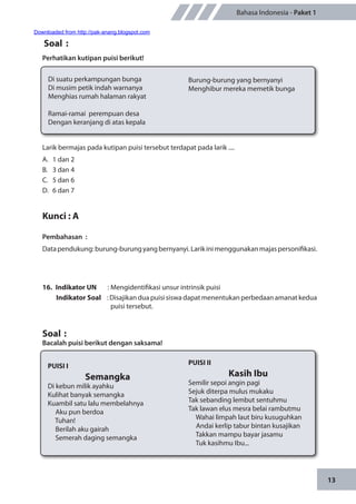 13
Bahasa Indonesia - Paket 1
Larik bermajas pada kutipan puisi tersebut terdapat pada larik ....
A.	 1 dan 2
B.	 3 dan 4
C.	 5 dan 6
D.	 6 dan 7
Kunci : A
Pembahasan	:
Datapendukung:burung-burungyangbernyanyi.Larikinimenggunakanmajaspersonifikasi.
16.	 Indikator UN	 : Mengidentifikasi unsur intrinsik puisi
Indikator Soal	 : Disajikan dua puisi siswa dapat menentukan perbedaan amanat kedua
puisi tersebut.
Soal	:
Bacalah puisi berikut dengan saksama!
Soal	 :
Perhatikan kutipan puisi berikut!
Di suatu perkampungan bunga
Di musim petik indah warnanya
Menghias rumah halaman rakyat
Ramai-ramai perempuan desa
Dengan keranjang di atas kepala
Burung-burung yang bernyanyi
Menghibur mereka memetik bunga
PUISI I
Semangka
Di kebun milik ayahku
Kulihat banyak semangka
Kuambil satu lalu membelahnya
Aku pun berdoa
Tuhan!
Berilah aku gairah
Semerah daging semangka
PUISI II
Kasih Ibu
Semilir sepoi angin pagi
Sejuk diterpa mulus mukaku
Tak sebanding lembut sentuhmu
Tak lawan elus mesra belai rambutmu
Wahai limpah laut biru kusuguhkan
Andai kerlip tabur bintan kusajikan
Takkan mampu bayar jasamu
Tuk kasihmu Ibu...
Downloaded from http://pak-anang.blogspot.com
 