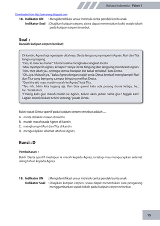 15
Bahasa Indonesia - Paket 1
18.	 Indikator UN	 : Mengidentifikasi unsur intrinsik cerita pendek/cerita anak
Indikator Soal	 : Disajikan kutipan cerpen, siswa dapat menentukan bukti watak tokoh
pada kutipan cerpen tersebut.
Soal	:
Bacalah kutipan cerpen berikut!
Di kantin, Agnes lagi ngerayain ultahnya. Desta langsung nyamperin Agnes. Ruri danTita
langsung tegang.
“Des, lo mau ke mana?”Tita berusaha menghalau langkah Desta.
“Mau nyamperin Agnes, kenapa?”tanya Desta bingung dan langsung mendekati Agnes.
“Nes, met ultah ya... semoga semua harapan elo bakal terkabul,”kata Desta.
“Oh...iya. Makasih ya, ”balas Agnes dengan wajah ceria. Desta kembali menghampiri Ruri
dan Tita yang bengong campur bingung melihat Desta.
“Gue kira elo mau marah-marah ke Agnes,”kata Tita.
“Tau nih, bikin kita tegang aja. Kan bisa gawat kalo ada perang dunia ketiga, he...
he...”ledek Ruri.
“Emang kalo gue marah-marah ke Agnes, Kelvin akan jadian sama gue? Nggak kan?
Lagian cowok bukan Kelvin seorang,”jawab Desta.
Bukti watak Desta sportif pada kutipan cerpen tersebut adalah ....
A.	 minta ditraktir makan di kantin
B.	 marah-marah pada Agnes di kantin
C.	 menghampiri Ruri dan Tita di kantin
D.	 mengucapkan selamat ultah ke Agnes
Kunci : D
Pembahasan	:
Bukti Desta sportif meskipun ia marah kepada Agnes, ia tetap mau mengucapkan selamat
ulang tahun kepada Agnes.
19.	 Indikator UN	 : Mengidentifikasi unsur intrinsik cerita pendek/cerita anak
Indikator Soal	 : Disajikan kutipan cerpen, siswa dapat menentukan cara pengarang
menggambarkan watak tokoh pada kutipan cerpen tersebut.
Downloaded from http://pak-anang.blogspot.com
 