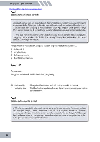 16
Pengayaan Ujian Nasional
Penggambaran watak tokoh Aku pada kutipan cerpen tersebut melalui cara ....
A.	 dialog tokoh
B.	 perilaku tokoh
C.	 dialog antartokoh
D.	 diceritakan pengarang
Kunci : D
Pembahasan	:
Penggambaran watak tokoh diceritakan pengarang.
20.	 Indikator UN	 : Mengidentifikasi unsur intrinsik cerita pendek/cerita anak
Indikator Soal	 :Disajikankutipanceritaanak,siswadapatmenentukanamanatkutipan
cerita tersebut.
Soal :
Bacalah kutipan cerita berikut!
Soal :
Bacalah kutipan cerpen berikut!
Di sebuah kamar kost-an, aku duduk di atas tempat tidur. Tangan kananku memegang
sebatang cokelat. Di tangan kiriku, aku memainkan sebuah permainan di handphone.
“Tari, perasaan dari tadi pagi lo makan cokelat terus. Apa enggak takut gemuk?” tanya
Wery, sambil berbaring di tempat tidur yang terletak di samping kanan tempat tidurku.
“Iya, gue heran deh sama Lestari. Padahal kalau makan cokelat nggak tanggung-
tanggung. Sekali makan bisa habis dua batang.” Hanny ikut melibatkan diri dalam
obrolan. Aku hanya tersenyum.
... “Mereka memperbaiki saluran air sungai yang terhambat sampah. Air sungai meluap
dan menjadi banjir, karena tersumbat sampah di Kampung Ambarsari. Sampah
menumpuk, sehingga air naik ke rumah-rumah penduduk. Kita berdoa ya, Nak! Semoga
Ayahmu bersama-sama orang-orang berhasil membuka sumbatan sampah di sana, dan
pulang dengan selamat,”ucap Bu Fatimah.
Downloaded from http://pak-anang.blogspot.com
 