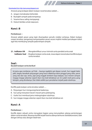 17
Bahasa Indonesia - Paket 1
Amanat yang terdapat dalam kutipan novel tersebut adalah ...
A.	 Jangan memaksakan kehendak.
B.	 Buanglah sampah pada tempatnya.
C.	 Sesama harus saling menyayangi.
D.	 Hukum berlaku untuk siapa pun.
Kunci : B
Pembahasan	:
Amanat adalah pesan yang ingin disampaikan penulis melalui ceritanya. Dalam kutipan
cerpen tersebut, pengarang menyampaikan pesan secara implisit melalui percakapan tokoh
agar kita membuang sampah pada tempat sampah.
21.	 Indikator UN	 : Mengidentifikasi unsur intrinsik cerita pendek/cerita anak
Indikator Soal	 : Disajikan kutipan cerita anak, siswa dapat menentukan konflik kutipan
cerita tersebut.
Soal :
Bacalah kutipan cerita berikut!
Ini jamu apa comberan, ya? Kok ... baunya ngalahin got depan rumah. Suci nggak habis
pikir, begitu beratkah perjuangan yang harus dilaluinya demi pinggul yang seksi, perut
yang rata dan ops, tentu, pipi yang enggak tembem kaya bakpao. Suci merem sempat
megap-megap sebentar seperti ikan mas koki kehabisan air. Ini sudah merk jamu yang
ketujuh, yang dicobanya. Dan tidak sedikit pun perubahan terjadi pada tubuhnya.
Konflik pada kutipan cerita tersebut adalah …
A.	 Perjuangan Suci mengurangi berat badannya.
B.	 Suci yang menyukai macam-macam jamu pelangsing.
C.	 Usaha Suci membuat jamu melangsingkan tubuhnya.
D.	 Suci megap-megap sebentar seperti ikan mas koki kehabisan air.
Kunci : A
Pembahasan	:
Konflik dalam sebuah cerita merupakan bagian yang menunjukkan adanya pertentangan
dalam cerita tersebut. Biasanya konflik terjadi karena adanya benturan (ketidakserasian), baik
dengan dirinya atau dengan tokoh lain.
Downloaded from http://pak-anang.blogspot.com
 