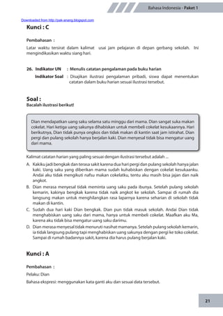21
Bahasa Indonesia - Paket 1
Kunci : C
Pembahasan	:
Latar waktu tersirat dalam kalimat usai jam pelajaran di depan gerbang sekolah. Ini
mengindikasikan waktu siang hari.
26. Indikator UN	 : Menulis catatan pengalaman pada buku harian
Indikator Soal	 : Disajikan ilustrasi pengalaman pribadi, siswa dapat menentukan
catatan dalam buku harian sesuai ilustrasi tersebut.
Soal :
Bacalah ilustrasi berikut!
Dian mendapatkan uang saku selama satu minggu dari mama. Dian sangat suka makan
cokelat. Hari ketiga uang sakunya dihabiskan untuk membeli cokelat kesukaannya. Hari
berikutnya, Dian tidak punya ongkos dan tidak makan di kantin saat jam istirahat. Dian
pergi dan pulang sekolah hanya berjalan kaki. Dian menyesal tidak bisa mengatur uang
dari mama.
Kalimat catatan harian yang paling sesuai dengan ilustrasi tersebut adalah ...
A.	 Kakiku jadi bengkak dan terasa sakit karena dua hari pergi dan pulang sekolah hanya jalan
kaki. Uang saku yang diberikan mama sudah kuhabiskan dengan cokelat kesukaanku.
Andai aku tidak mengikuti nafsu makan cokelatku, tentu aku masih bisa jajan dan naik
angkot.
B.	 Dian merasa menyesal tidak meminta uang saku pada ibunya. Setelah pulang sekolah
kemarin, kakinya bengkak karena tidak naik angkot ke sekolah. Sampai di rumah dia
langsung makan untuk menghilangkan rasa laparnya karena seharian di sekolah tidak
makan di kantin.
C.	 Sudah dua hari kaki Dian bengkak. Dian pun tidak masuk sekolah. Andai Dian tidak
menghabiskan uang saku dari mama, hanya untuk membeli cokelat. Maafkan aku Ma,
karena aku tidak bisa mengatur uang saku darimu.
D.	 Dian merasa menyesal tidak menuruti nasihat mamanya. Setelah pulang sekolah kemarin,
ia tidak langsung pulang tapi menghabiskan uang sakunya dengan pergi ke toko cokelat.
Sampai di rumah badannya sakit, karena dia harus pulang berjalan kaki.
Kunci : A
Pembahasan	:
Pelaku: Dian
Bahasa ekspresi: menggunakan kata ganti aku dan sesuai data tersebut.
Downloaded from http://pak-anang.blogspot.com
 