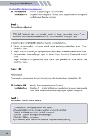 22
Pengayaan Ujian Nasional
27.	 Indikator UN	 : Menulis isi pesan singkat sesuai konteks
Indikator Soal	 : Disajikan ilustrasi kegiatan sekolah, siswa dapat menentukan isi pesan
singkat sesuai ilustrasi tersebut.
Soal	 :
Cermati ilustrasi berikut!
OSIS SMP Matahari akan mengadakan rapat persiapan pembukaan acara Pentas
Kreativitas Siswa. Ia meminta sekretaris OSIS untuk membuat undangan rapat.
Isi pesan singkat yang tepat berdasarkan ilustrasi tersebut adalah ...
A.	Harap mengumpulkan pengurus untuk rapat pertanggungjawaban acara Pentas
Kreativitas Siswa.
B.	 Segera buat surat undangan rapat persiapan pembukaan acara Pentas Kreativitas Siswa.
C.	 Harap edarkan surat undangan rapat persiapan Pentas Kreativitas Siswa untuk seluruh
siswa.
D.	Segera sampaikan ke perwakilan kelas untuk rapat pembukaan acara Pentas Seni
Kreativitas Siswa.
Kunci : B
Pembahasan	:
Pesan singkat paling sesuai dengan ilustrasi yang diberikan terdapat pada pilihan (B).
28.	 Indikator UN	 : Menulis laporan/pengumuman/resensi
Indikator Soal	 : Disajikan 5 – 6 kalimat laporan yang belum tersusun secara padu,
siswa dapat menyusunnya menjadi paragraf laporan yang padu.
Soal	 :
Perhatikan kalimat-kalimat berikut!
(1)	Tiba di lokasi, diberi pengarahan oleh panitia.
(2) 	Kepala sekolah memberikan pengarahan sebelum berangkat.
(3) 	Pukul 16.30 berkumpul dan kembali ke sekolah.
(4)	Pukul 07.00 kami dikumpulkan di lapangan.
(5)	Pukul 07.30 kami berangkat.
(6)	Acara bebas, kami memilih lokasi sesuai keinginan masing-masing.
Downloaded from http://pak-anang.blogspot.com
 
