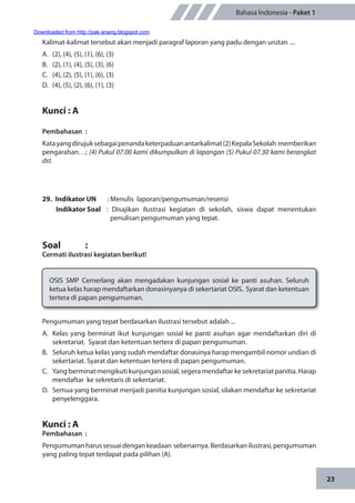 23
Bahasa Indonesia - Paket 1
Kalimat-kalimat tersebut akan menjadi paragraf laporan yang padu dengan urutan ....
A.	 (2), (4), (5), (1), (6), (3)
B.	 (2), (1), (4), (5), (3), (6)
C.	 (4), (2), (5), (1), (6), (3)
D.	 (4), (5), (2), (6), (1), (3)
Kunci : A
Pembahasan	:
Katayangdirujuksebagaipenandaketerpaduanantarkalimat(2)KepalaSekolah memberikan
pengarahan…; (4) Pukul 07.00 kami dikumpulkan di lapangan (5) Pukul 07.30 kami berangkat
dst.
29.	 Indikator UN	 : Menulis laporan/pengumuman/resensi
Indikator Soal	 : Disajikan ilustrasi kegiatan di sekolah, siswa dapat menentukan
penulisan pengumuman yang tepat.
Soal		 :
Cermati ilustrasi kegiatan berikut!
OSIS SMP Cemerlang akan mengadakan kunjungan sosial ke panti asuhan. Seluruh
ketua kelas harap mendaftarkan donasinyanya di sekertariat OSIS. Syarat dan ketentuan
tertera di papan pengumuman.
Pengumuman yang tepat berdasarkan ilustrasi tersebut adalah ...
A.	 Kelas yang berminat ikut kunjungan sosial ke panti asuhan agar mendaftarkan diri di
sekretariat. Syarat dan ketentuan tertera di papan pengumuman.
B.	 Seluruh ketua kelas yang sudah mendaftar donasinya harap mengambil nomor undian di
sekertariat. Syarat dan ketentuan tertera di papan pengumuman.
C.	 Yang berminat mengikuti kunjungan sosial, segera mendaftar ke sekretariat panitia. Harap
mendaftar ke sekretaris di sekertariat.
D.	 Semua yang berminat menjadi panitia kunjungan sosial, silakan mendaftar ke sekretariat
penyelenggara.
Kunci : A
Pembahasan	:
Pengumumanharussesuaidengankeadaan sebenarnya.Berdasarkanilustrasi,pengumuman
yang paling tepat terdapat pada pilihan (A).
Downloaded from http://pak-anang.blogspot.com
 