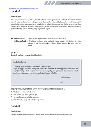 25
Bahasa Indonesia - Paket 1
Kunci : A
Pembahasan	:
Resensi: pertimbangan, ulasan, telaah sebuah buku. Tjuan resensi adalah memberitahukan
kepada masyarakat umum. Ada pun yang diulas dalam resensi buku adalah identitas buku, isi
buku,kekuranganbuku,dansaranbagibukutersebut.Keunggulandankelemahantergambar
pada resensi. Kelemahan dikemukakan dengan cara dibungkus kelebihan. Meskipun ilustrasi
gambar kurang, tetapi bahasa yang digunakan lugas.
31.	 Indikator UN	 : Menulis surat pribadi/surat dinas/surat pembaca
Indikator Soal	 : Disajikan kutipan surat pribadi yang bagian pembuka, isi, atau
penutupnya dirumpangkan, siswa dapat melengkapinya dengan
tepat.
Soal	 :
Bacalah kutipan surat pribadi berikut!
Sahabatku Suryo,
[ ... ] Kabar aku sekeluarga semuanya baik-baik saja.
Suryo, minggu lalu aku mengikuti kompetisi debat bahasa Inggris di sekolahku. Aku
sangat senang sekali karena akhirnya aku dapat juara pertama. Dalam surat ini aku
lampirkan fotoku saat menerima piala dari kepala sekolah.
								Salam hangat,
								Aji
Bagian pembuka yang tepat untuk melengkapi surat tersebut adalah ...
A.	 Hai Sur, bagaimana kabarmu?
B.	 Apa kabar Aji? Semoga baik ya.
C.	 Jangan lupa segera balas suratku.
D.	 Maafkan aku yang tidak ikut denganmu.
Kunci : B
Pembahasan:
Kalimat kedua setelah pembuka dapat menjadi rujukan untuk kalimat pembuka.
Downloaded from http://pak-anang.blogspot.com
 