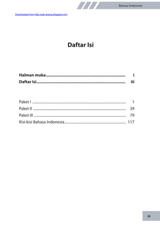 iii
Bahasa Indonesia
Daftar Isi
Halman muka........................................................................ 	i
Daftar Isi................................................................................ 	iii
Paket I ..........................................................................................................	1
Paket II .........................................................................................................	39
Paket III ........................................................................................................	79
Kisi-kisi Bahasa Indonesia......................................................................	117
Downloaded from http://pak-anang.blogspot.com
 