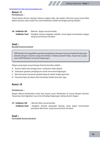 29
Bahasa Indonesia - Paket 1
Kunci : C
Pembahasan	:
Tubuh berita disusun dengan bahasa singkat, jelas, dan padat. Informasi yang sesuai fakta
dalam ilustrasi, yaitu seekor hiu tutul terdampar setelah tersangkut jaring nelayan.
36.	 Indikator UN	 : Menulis slogan sesuai konteks
Indikator Soal	 : Disajikan ilustrasi kegiatan sekolah, siswa dapat menentukan slogan
yang sesuai ilustrasi tersebut
Soal	:
Bacalah ilustrasi berikut!
SMPMataharimenggalakkangerakanpenghijauandenganmenanamisekitarlingkungan
sekolah dengan tanaman yang bermanfaat, misalnya apotek hidup. Tujuannya supaya
siswa SMP Matahari mencintai lingkungan.
Slogan yang tepat sesuai dengan ilustrasi tersebut adalah ....
A.	 Tanami sekitar kita dengan jenis tumbuhan obat-obatan.
B.	 Sukseskan gerakan penghijauan untuk mencintai lingkungan.
C.	 Mari kita tanam tanaman apotek hidup di sekitar lingkungan kita.
D.	 Tanaman hijau di sekitar demi kesehatan badan jiwa dan raga.
Kunci : B
Pembahasan	:
Slogan dibuat berdasarkan nama dan tujuan acara. Berdasrkan Isi sesuai dengan ilustrasi.
Tujuannya meningkatkan rasa cinta terhadap lingkungan, bahasa berciri slogan.
37.	 Indikator UN	 : Menulis iklan sesuai konteks
Indikator Soal	: Disajikan ilustrasi penjualan barang, siswa dapat menentukan
penulisan iklan baris yang sesuai ilustrasi tersebut.
Soal	:
Cermatilah ilustrasi berikut!
Downloaded from http://pak-anang.blogspot.com
 