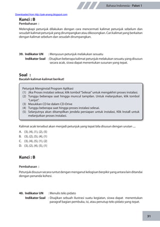 31
Bahasa Indonesia - Paket 1
Kunci : B
Pembahasan	:
Melengkapi petunjuk dilakukan dengan cara mencermati kalimat petunjuk sebelum dan
sesudah kalimat petunjuk yang dirumpangkan atau dikosongkan. Cari kalimat yang berkaitan
dengan kalimat sebelum dan sesudah dirumpangkan.
39.	 Indikator UN	 : Menyusun petunjuk melakukan sesuatu
Indikator Soal	 : Disajikan beberapa kalimat petunjuk melakukan sesuatu yang disusun
secara acak, siswa dapat menentukan susunan yang tepat.
Soal	 :
Bacalah kalimat-kalimat berikut!
Petunjuk Menginstal Program Aplikasi
(1)	 Jika Proses instalasi selesai, klik tombol“Selesai”untuk mengakhiri proses instalasi.
(2)	 Tunggu beberapa saat hingga muncul tampilan. Untuk melanjutkan, klik tombol
“Lanjut”.
(3)	 Masukkan CD ke dalam CD-Drive
(4)	 Tunggu beberapa saat hingga proses instalasi selesai.
(5)	 Selanjutnya akan ditampilkan jendela persiapan untuk instalasi, Klik Install untuk
melanjutkan proses instalasi.
Kalimat acak tersebut akan menjadi petunjuk yang tepat bila disusun dengan urutan ....
A.	 (3), (4), (1), (2), (5)
B.	 (3), (2), (5), (4), (1)
C.	 (3), (4), (5), (1), (2)
D.	 (3), (2), (4), (5), (1)
Kunci : B
Pembahasan	:
Petunjukdisusunsecararuntutdenganmenganutkelogisanberpikiryangantaralainditandai
dengan penanda kohesi.
40.	 Indikator UN	 : Menulis teks pidato
Indikator Soal	 : Disajikan sebuah ilustrasi suatu kegiatan, siswa dapat menentukan
paragraf bagian pembuka, isi, atau penutup teks pidato yang tepat.
Downloaded from http://pak-anang.blogspot.com
 