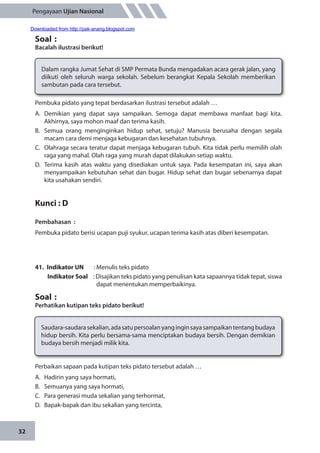 32
Pengayaan Ujian Nasional
Soal	:
Bacalah ilustrasi berikut!
Dalam rangka Jumat Sehat di SMP Permata Bunda mengadakan acara gerak jalan, yang
diikuti oleh seluruh warga sekolah. Sebelum berangkat Kepala Sekolah memberikan
sambutan pada cara tersebut.
Pembuka pidato yang tepat berdasarkan ilustrasi tersebut adalah …
A.	Demikian yang dapat saya sampaikan. Semoga dapat membawa manfaat bagi kita.
Akhirnya, saya mohon maaf dan terima kasih.
B.	 Semua orang menginginkan hidup sehat, setuju? Manusia berusaha dengan segala
macam cara demi menjaga kebugaran dan kesehatan tubuhnya.
C.	 Olahraga secara teratur dapat menjaga kebugaran tubuh. Kita tidak perlu memilih olah
raga yang mahal. Olah raga yang murah dapat dilakukan setiap waktu.
D.	 Terima kasih atas waktu yang disediakan untuk saya. Pada kesempatan ini, saya akan
menyampaikan kebutuhan sehat dan bugar. Hidup sehat dan bugar sebenarnya dapat
kita usahakan sendiri.
Kunci : D
Pembahasan	:
Pembuka pidato berisi ucapan puji syukur, ucapan terima kasih atas diberi kesempatan.
41.	 Indikator UN	 : Menulis teks pidato
Indikator Soal	 : Disajikan teks pidato yang penulisan kata sapaannya tidak tepat, siswa
dapat menentukan memperbaikinya.
Soal	:
Perhatikan kutipan teks pidato berikut!
Saudara-saudarasekalian,adasatupersoalanyanginginsayasampaikantentangbudaya
hidup bersih. Kita perlu bersama-sama menciptakan budaya bersih. Dengan demikian
budaya bersih menjadi milik kita.
Perbaikan sapaan pada kutipan teks pidato tersebut adalah …
A.	 Hadirin yang saya hormati,
B.	 Semuanya yang saya hormati,
C.	 Para generasi muda sekalian yang terhormat,
D.	 Bapak-bapak dan ibu sekalian yang tercinta,
Downloaded from http://pak-anang.blogspot.com
 