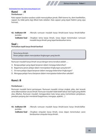 33
Bahasa Indonesia - Paket 1
Kunci	 : B
Pembahasan	:
Kata sapaan Saudara-saudara sudah menunjukkan jamak. Oleh karena itu, demi keefektifan,
sapaan itu tidak perlu lagi diikuti kata sekalian. Kata sapaan yang tepat Hadirin yang saya
hormati,
42.	 Indikator UN	 : Menulis rumusan masalah karya ilmiah/saran karya ilmiah/daftar
pustaka
Indikator Soal	 : Disajikan tema karya ilmiah, siswa dapat menentukan rumusan
masalah karya ilmiah yang tepat berdasarkan tema.
Soal	:
Perhatikan topik karya ilmiah berikut!
Tema karya ilmiah:
Peran pelajar dalam menciptakan lingkungan yang bersih.
Rumusan masalah karya ilmiah sesuai dengan tema tersebut adalah …
A.	 Berapa pelajar yang dapat berperan dalam menjaga kebersihan?
B.	 Bagaimana peran pelajar dalam menciptakan lingkungan yang bersih?
C.	 Di mana pelajar dapat berperan dalam menjaga kebersihan lingkungan?
D.	 Mengapa pelajar harus berperan dalam menciptakan kebersihan sekolah?
Kunci : B
Pembahasan	:
Rumusan masalah berisi pertanyaan. Rumusan masalah cirinya singkat, jelas, dan terarah
serta dikemukakan secara ilmiah. Rumusan masalah tidak boleh keluar dari topik yang diteliti
atau dibahas. Rumusan masalah menggunakan kata tanya yang memerlukan penjelasan,
jawaban panjang dan mendetail (bagaimana, mengapa, apakah, ...)
43.	 Indikator UN	 : Menulis rumusan masalah karya ilmiah/saran karya ilmiah/daftar
pustaka
Indikator Soal	 : Disajikan simpulan karya ilmiah, siswa dapat menentukan saran
berdasarkan simpulan karya ilmiah.
Downloaded from http://pak-anang.blogspot.com
 