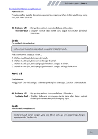 35
Bahasa Indonesia - Paket 1
Pembahasan	:
Penulisan daftar pustaka diawali dengan nama pengarang, tahun terbit, judul buku, nama
kota, dan nama penerbit.
45.	 Indikator UN	 : Menyunting kalimat, ejaan/tanda baca, pilihan kata
Indikator Soal	 : Disajikan kalimat tidak efektif, siswa dapat menentukan perbaikan
yang tepat.
Soal :
Cermatilah kalimat berikut!
Mohon maaf Bapak, buku saya tidak sengaja tertinggal di rumah.
Perbaikan kalimat tersebut adalah ...
A.	 Mohon maaf Bapak, buku saya di rumah.
B.	 Mohon maaf Bapak, buku saya tertinggal di rumah.
C.	 Mohon maaf Bapak, buku yang saya miliki tidak sengaja di rumah.
D.	 Mohon maaf Bapak, buku yang saya miliki tidak sengaja tertinggal di rumah.
Kunci : B
Pembahasan	:
Penggunaan kata tidak sengaja sudah tergambar pada tertinggal. Gunakan salah satu kata.
46.	 Indikator UN	 : Menyunting kalimat, ejaan/tanda baca, pilihan kata
Indikator Soal	 : Disajikan beberapa penggunaan tanda baca salah dalam kalimat,
siswa dapat menentukan perbaikan yang tepat.
Soal :
Perhatikan kalimat berikut!
Ketela termasuk bahan pangan, yang bisa dibuat berbagai jenis seperti tape, keripik,
tepung tapioka dan lain-lain!
Downloaded from http://pak-anang.blogspot.com
 