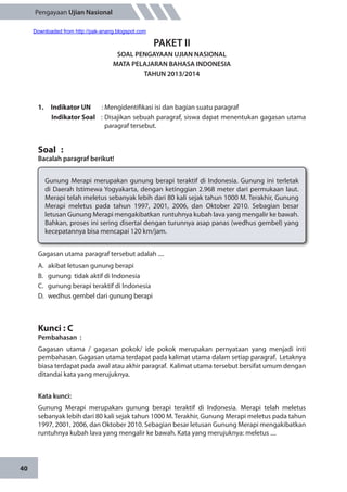 40
Pengayaan Ujian Nasional
PAKET II
SOAL PENGAYAAN UJIAN NASIONAL
MATA PELAJARAN BAHASA INDONESIA
TAHUN 2013/2014
1.	 Indikator UN	 : Mengidentifikasi isi dan bagian suatu paragraf
Indikator Soal	 : Disajikan sebuah paragraf, siswa dapat menentukan gagasan utama
paragraf tersebut.
Soal	 :
Bacalah paragraf berikut!
Gunung Merapi merupakan gunung berapi teraktif di Indonesia. Gunung ini terletak
di Daerah Istimewa Yogyakarta, dengan ketinggian 2.968 meter dari permukaan laut.
Merapi telah meletus sebanyak lebih dari 80 kali sejak tahun 1000 M. Terakhir, Gunung
Merapi meletus pada tahun 1997, 2001, 2006, dan Oktober 2010. Sebagian besar
letusan Gunung Merapi mengakibatkan runtuhnya kubah lava yang mengalir ke bawah.
Bahkan, proses ini sering disertai dengan turunnya asap panas (wedhus gembel) yang
kecepatannya bisa mencapai 120 km/jam.
Gagasan utama paragraf tersebut adalah ....
A.	 akibat letusan gunung berapi
B.	 gunung tidak aktif di Indonesia
C.	 gunung berapi teraktif di Indonesia
D.	 wedhus gembel dari gunung berapi
Kunci : C
Pembahasan	:
Gagasan utama / gagasan pokok/ ide pokok merupakan pernyataan yang menjadi inti
pembahasan. Gagasan utama terdapat pada kalimat utama dalam setiap paragraf. Letaknya
biasa terdapat pada awal atau akhir paragraf. Kalimat utama tersebut bersifat umum dengan
ditandai kata yang merujuknya.
Kata kunci:
Gunung Merapi merupakan gunung berapi teraktif di Indonesia. Merapi telah meletus
sebanyak lebih dari 80 kali sejak tahun 1000 M. Terakhir, Gunung Merapi meletus pada tahun
1997, 2001, 2006, dan Oktober 2010. Sebagian besar letusan Gunung Merapi mengakibatkan
runtuhnya kubah lava yang mengalir ke bawah. Kata yang merujuknya: meletus ....
Downloaded from http://pak-anang.blogspot.com
 