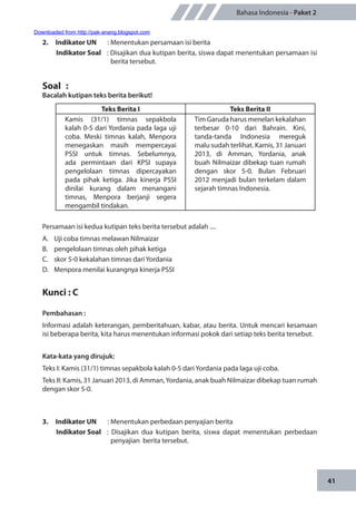 41
Bahasa Indonesia - Paket 2
2.	 Indikator UN	 : Menentukan persamaan isi berita
Indikator Soal	 : Disajikan dua kutipan berita, siswa dapat menentukan persamaan isi
berita tersebut.
Soal	 :
Bacalah kutipan teks berita berikut!
Teks Berita I Teks Berita II
Kamis (31/1) timnas sepakbola
kalah 0-5 dari Yordania pada laga uji
coba. Meski timnas kalah, Menpora
menegaskan masih mempercayai
PSSI untuk timnas. Sebelumnya,
ada permintaan dari KPSI supaya
pengelolaan timnas dipercayakan
pada pihak ketiga. Jika kinerja PSSI
dinilai kurang dalam menangani
timnas, Menpora berjanji segera
mengambil tindakan.
Tim Garuda harus menelan kekalahan
terbesar 0-10 dari Bahrain. Kini,
tanda-tanda Indonesia mereguk
malu sudah terlihat. Kamis, 31 Januari
2013, di Amman, Yordania, anak
buah Nilmaizar dibekap tuan rumah
dengan skor 5-0. Bulan Februari
2012 menjadi bulan terkelam dalam
sejarah timnas Indonesia.
Persamaan isi kedua kutipan teks berita tersebut adalah ....
A.	 Uji coba timnas melawan Nilmaizar
B.	 pengelolaan timnas oleh pihak ketiga
C.	 skor 5-0 kekalahan timnas dari Yordania
D.	 Menpora menilai kurangnya kinerja PSSI
Kunci : C
Pembahasan :
Informasi adalah keterangan, pemberitahuan, kabar, atau berita. Untuk mencari kesamaan
isi beberapa berita, kita harus menentukan informasi pokok dari setiap teks berita tersebut.
Kata-kata yang dirujuk:
Teks I: Kamis (31/1) timnas sepakbola kalah 0-5 dari Yordania pada laga uji coba.
Teks II: Kamis, 31 Januari 2013, di Amman,Yordania, anak buah Nilmaizar dibekap tuan rumah
dengan skor 5-0.
3.	 Indikator UN	 : Menentukan perbedaan penyajian berita
Indikator Soal	 : Disajikan dua kutipan berita, siswa dapat menentukan perbedaan
penyajian berita tersebut.
Downloaded from http://pak-anang.blogspot.com
 