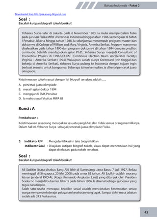 43
Bahasa Indonesia - Paket 2
Yohanes Surya lahir di Jakarta pada 6 November 1963. Ia mulai memperdalam fisika
pada jurusan Fisika MIPA Universitas Indonesia hingga tahun 1986. Ia mengajar di SMAK
I Penabur Jakarta hingga tahun 1988. Ia selanjutnya menempuh program master dan
doktornya di College of William and Mary, Virginia, Amerika Serikat. Program masternya
diselesaikan pada tahun 1990 dan program doktornya di tahun 1994 dengan predikat
cumlaude. Setelah mendapatkan gelar Ph.D., Yohanes Surya menjadi Consultant of
Theoretical Physics di TJNAF/CEBAF (Continous Electron Beam Accelerator Facility)
Virginia – Amerika Serikat (1994). Walaupun sudah punya Greencard (izin tinggal dan
bekerja di Amerika Serikat), Yohanes Surya pulang ke Indonesia dengan tujuan ingin
berbuat sesuatu untuk bangsanya. Beberapa tahun kemudian, ia dikenal pencetak juara
olimpiade.
Soal	 :
Bacalah kutipan biografi tokoh berikut!
Keistimewaan tokoh sesuai dengan isi biografi tersebut adalah ….
A.	 pencetak juara olimpiade
B.	 meraih gelar doktor 1994
C.	 mengajar di SMK Penabur
D.	 Ia mahasiswa Fakultas MIPA UI
Kunci : A
Pembahasan :
Keistimewaan seseorang merupakan sesuatu yang khas dan tidak semua orang memilikinya.
Dalam hal ini, Yohanes Surya sebagai pencetak juara olimpiade Fisika.
5.	 Indikator UN	 : Mengidentifikasi isi teks biografi/iklan
Indikator Soal	 : Disajikan kutipan biografi tokoh, siswa dapat menentukan hal yang
dapat diteladani pada tokoh tersebut.
Soal	 :
Bacalah kutipan biografi tokoh berikut!
Ali Sadikin (biasa disebut Bang Ali) lahir di Sumedang, Jawa Barat, 7 Juli 1927. Beliau
meninggal di Singapura, 20 Mei 2008 pada umur 82 tahun. Ali Sadikin adalah seorang
letnan jenderal KKO-AL (Korps Komando Angkatan Laut) yang ditunjuk oleh Presiden
Soekarno menjadi Gubernur Jakarta pada tahun 1966. Ia dikenal sebagai gubernur yang
tegas dan disiplin.
Salah satu usaha mencapai keadilan sosial adalah menciptakan kesempatan setiap
warga memperoleh derajat pelayanan kesehatan yang layak. Sampai akhir masa jabatan
sudah ada 243 Puskesmas.
Downloaded from http://pak-anang.blogspot.com
 