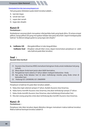 44
Pengayaan Ujian Nasional
Hal yang patut diteladani pada tokoh tersebut adalah ...
A.	 taat dan tegas
B.	 ramah dan taat
C.	 sopan dan ramah
D.	 tegas dan disiplin
Kunci: D
Pembahasan	:
Keteladanan seorang tokoh merupakan sifat/perilaku baik yang layak ditiru. Di antara empat
pilihan, hanya pilihan (D) yang merupakan teladan dan patut dicontoh. Seperti terdapat pada
kalimat “Ia dikenal sebagai gubernur yang tegas dan disiplin.”
6.	 Indikator UN	 : Mengidentifikasi isi teks biografi/iklan
Indikator Soal	 : Disajikan sebuah iklan siswa, dapat menentukan penjelasan isi salah
satu kalimat pada iklan tersebut.
Soal	 :
Bacalah iklan berikut!
(1)	 Asuransi Jiwa Sinarmas MSIG memahami keinginan Anda untuk melakukan hal yang
terbaik.
(2)	 Masa depan Anda kami jamin akan lebih bermakna.
(3)	 Pengalaman kami selama 27 tahun dalam melayani kebutuhan Anda.
(4)	 Apa yang Anda lakukan hari ini akan melindungi mereka yang Anda cintai di
kemudian hari.
(5)	 Hubungi 021.26508300, 021.50609999
Penjelasan isi kalimat (4) pada iklan tersebut adalah ...
A.	 Kalau kita ingin selamat sampai 27 tahun, ikutlah Asuransi Jiwa Sinarmas.
B.	 Kalau kamu memilih Asuransi Jiwa Sinarmas, kita akan terlindungi sampai 27 tahun.
C.	 Kalau Anda memilih Asuransi Jiwa Sinarmas, akan terlindungi di kemudian hari.
D.	 Kita dan orang yang kita cintai akan terlindungi jika memilih Asuransi Jiwa Sinarmas.
Kunci : D
Pembahasan	:
Penjelasan teks iklan tersebut dapat diketahui dengan memahami makna kalimat tersebut.
Makna kalimat keempat tersebut adalah D.
Downloaded from http://pak-anang.blogspot.com
 