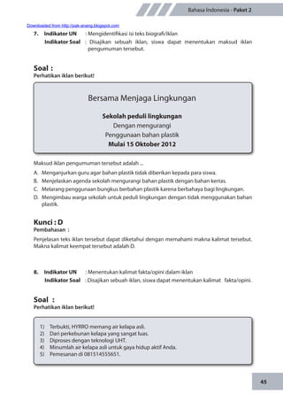 45
Bahasa Indonesia - Paket 2
7.	 Indikator UN	 : Mengidentifikasi isi teks biografi/iklan
Indikator Soal	 : Disajikan sebuah iklan, siswa dapat menentukan maksud iklan
pengumuman tersebut.
Soal	:
Perhatikan iklan berikut!
Bersama Menjaga Lingkungan
Sekolah peduli lingkungan
Dengan mengurangi
Penggunaan bahan plastik
Mulai 15 Oktober 2012
Maksud iklan pengumuman tersebut adalah ...
A.	 Menganjurkan guru agar bahan plastik tidak diberikan kepada para siswa.
B.	 Menjelaskan agenda sekolah mengurangi bahan plastik dengan bahan kertas.
C.	 Melarang penggunaan bungkus berbahan plastik karena berbahaya bagi lingkungan.
D.	 Mengimbau warga sekolah untuk peduli lingkungan dengan tidak menggunakan bahan
plastik.
Kunci : D
Pembahasan	:
Penjelasan teks iklan tersebut dapat diketahui dengan memahami makna kalimat tersebut.
Makna kalimat keempat tersebut adalah D.
8.	 Indikator UN	 : Menentukan kalimat fakta/opini dalam iklan
Indikator Soal	 : Disajikan sebuah iklan, siswa dapat menentukan kalimat fakta/opini.
Soal	 :
Perhatikan iklan berikut!
1)	 Terbukti, HYRRO memang air kelapa asli.
2)	 Dari perkebunan kelapa yang sangat luas.
3)	 Diproses dengan teknologi UHT.
4)	 Minumlah air kelapa asli untuk gaya hidup aktif Anda.
5)	 Pemesanan di 081514555651.
Downloaded from http://pak-anang.blogspot.com
 