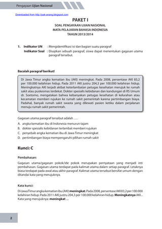 2
Pengayaan Ujian Nasional
PAKET I
SOAL PENGAYAAN UJIAN NASIONAL
MATA PELAJARAN BAHASA INDONESIA
TAHUN 2013/2014
1.	 Indikator UN	 : Mengidentifikasi isi dan bagian suatu paragraf
Indikator Soal	 : Disajikan sebuah paragraf, siswa dapat menentukan gagasan utama
paragraf tersebut.
Bacalah paragraf berikut!
Di Jawa Timur angka kematian ibu (AKI) meningkat. Pada 2008, persentase AKI 83,2
per 100.000 kelahiran hidup. Pada 2011 AKI justru 204,3 per 100.000 kelahiran hidup.
Meningkatnya AKI terjadi akibat keterlambatan petugas kesehatan merujuk ke rumah
sakit atau puskesmas terdekat. Dokter spesialis kebidanan dan kandungan di RS Umum
dr. Soetomo, mengatakan bahwa kebanyakan petugas kesehatan di kelurahan atau
kecamatan memberi rujukan ke rumah sakit pemerintah karena pertimbangan biaya.
Padahal, banyak rumah sakit swasta yang dilewati pasien ketika dalam perjalanan
menuju rumah sakit pemerintah.
Gagasan utama paragraf tersebut adalah ….
A.	 angka kematian ibu di Indonesia menurun tajam
B.	 dokter spesialis kebidanan terlambat memberi rujukan
C.	 penyebab angka kematian ibu di Jawa Timur meningkat
D.	 pertimbangan biaya mempengaruhi pilihan rumah sakit
Kunci: C
Pembahasan:
Gagasan utama/gagasan pokok/ide pokok merupakan pernyataan yang menjadi inti
pembahasan. Gagasan utama terdapat pada kalimat utama dalam setiap paragraf. Letaknya
biasa terdapat pada awal atau akhir paragraf. Kalimat utama tersebut bersifat umum dengan
ditandai kata yang merujuknya.
Kata kunci:
DiJawaTimurangkakematianibu(AKI)meningkat.Pada2008,persentaseAKI83,2per100.000
kelahiran hidup. Pada 2011 AKI justru 204,3 per 100.000 kelahiran hidup. Meningkatnya AKI...
Kata yang merujuknya: meningkat ....
Downloaded from http://pak-anang.blogspot.com
 