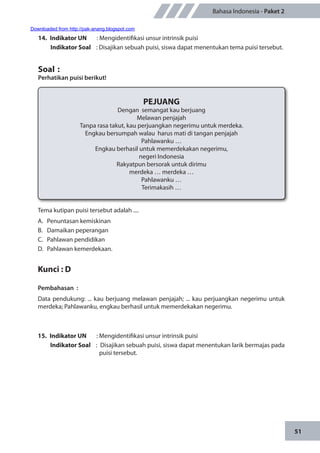 51
Bahasa Indonesia - Paket 2
14.	 Indikator UN	 : Mengidentifikasi unsur intrinsik puisi
Indikator Soal	 : Disajikan sebuah puisi, siswa dapat menentukan tema puisi tersebut.
Soal	:
Perhatikan puisi berikut!
	
PEJUANG
Dengan semangat kau berjuang
Melawan penjajah
Tanpa rasa takut, kau perjuangkan negerimu untuk merdeka.
Engkau bersumpah walau harus mati di tangan penjajah
Pahlawanku …
Engkau berhasil untuk memerdekakan negerimu,
negeri Indonesia
Rakyatpun bersorak untuk dirimu
merdeka … merdeka …
Pahlawanku …
Terimakasih …
Tema kutipan puisi tersebut adalah ....
A.	 Penuntasan kemiskinan
B.	 Damaikan peperangan
C.	 Pahlawan pendidikan
D.	 Pahlawan kemerdekaan.
Kunci : D
Pembahasan	:
Data pendukung: ... kau berjuang melawan penjajah; ... kau perjuangkan negerimu untuk
merdeka; Pahlawanku, engkau berhasil untuk memerdekakan negerimu.
15.	 Indikator UN	 : Mengidentifikasi unsur intrinsik puisi
Indikator Soal	 : Disajikan sebuah puisi, siswa dapat menentukan larik bermajas pada
puisi tersebut.
Downloaded from http://pak-anang.blogspot.com
 