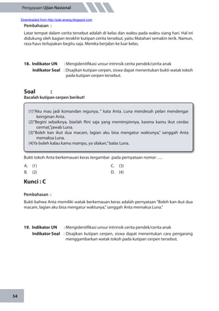 54
Pengayaan Ujian Nasional
Pembahasan	:
Latar tempat dalam cerita tersebut adalah di kelas dan waktu pada waktu siang hari. Hal ini
didukung oleh bagian terakhir kutipan cerita tersebut, yaitu Matahari semakin terik. Namun,
rasa haus terlupakan begitu saja. Mereka berjalan ke luar kelas.
18.	 Indikator UN	 : Mengidentifikasi unsur intrinsik cerita pendek/cerita anak
Indikator Soal	 : Disajikan kutipan cerpen, siswa dapat menentukan bukti watak tokoh
pada kutipan cerpen tersebut.
Soal		 :
Bacalah kutipan cerpen berikut!
(1)“Aku mau jadi komandan regunya, “ kata Anta. Luna mendesah pelan mendengar
keinginan Anta.
(2)“Begini sebaiknya, biarlah Rini saja yang memimpinnya, karena kamu ikut cerdas
cermat,”jawab Luna.
(3)“Boleh kan ikut dua macam, lagian aku bisa mengatur waktunya,” sanggah Anta
memaksa Luna.
(4)Ya boleh kalau kamu mampu, ya silakan,”balas Luna.
Bukti tokoh Anta berkemauan keras tergambar pada pernyataan nomor ….
A.	(1)
B.	(2)
C.	(3)
D.	(4)
Kunci : C
Pembahasan	:
Bukti bahwa Anta memiliki watak berkemauan keras adalah pernyataan “Boleh kan ikut dua
macam, lagian aku bisa mengatur waktunya,”sanggah Anta memaksa Luna.”
19.	 Indikator UN	 : Mengidentifikasi unsur intrinsik cerita pendek/cerita anak
Indikator Soal	 : Disajikan kutipan cerpen, siswa dapat menentukan cara pengarang
menggambarkan watak tokoh pada kutipan cerpen tersebut.
Downloaded from http://pak-anang.blogspot.com
 