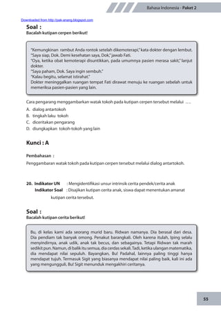 55
Bahasa Indonesia - Paket 2
Soal	:
Bacalah kutipan cerpen berikut!
“Kemungkinan rambut Anda rontok setelah dikemoterapi,”kata dokter dengan lembut.
“Saya siap, Dok. Demi kesehatan saya, Dok,”jawab Fati.
“Oya, ketika obat kemoterapi disuntikkan, pada umumnya pasien merasa sakit,” lanjut
dokter.
“Saya paham, Dok. Saya ingin sembuh.”
“Kalau begitu, selamat istirahat.”
Dokter meninggalkan ruangan tempat Fati dirawat menuju ke ruangan sebelah untuk
memeriksa pasien-pasien yang lain.
Cara pengarang menggambarkan watak tokoh pada kutipan cerpen tersebut melalui ….
A.	 dialog antartokoh
B.	 tingkah laku tokoh
C.	 diceritakan pengarang
D.	 diungkapkan tokoh-tokoh yang lain
Kunci : A
Pembahasan	:
Penggambaran watak tokoh pada kutipan cerpen tersebut melalui dialog antartokoh.
20.	 Indikator UN	 : Mengidentifikasi unsur intrinsik cerita pendek/cerita anak
Indikator Soal	 : Disajikan kutipan cerita anak, siswa dapat menentukan amanat
kutipan cerita tersebut.
Soal	:
Bacalah kutipan cerita berikut!
Bu, di kelas kami ada seorang murid baru. Ridwan namanya. Dia berasal dari desa.
Dia pendiam tak banyak omong. Penakut barangkali. Oleh karena itulah, Iping selalu
menyindirnya, anak udik, anak tak becus, dan sebagainya. Tetapi Ridwan tak marah
sedikit pun. Namun, di balik itu semua, dia cerdas sekali.Tadi, ketika ulangan matematika,
dia mendapat nilai sepuluh. Bayangkan, Bu! Padahal, lainnya paling tinggi hanya
mendapat tujuh. Termasuk Sigit yang biasanya mendapat nilai paling baik, kali ini ada
yang mengungguli, Bu! Sigit menunduk mengakhiri ceritanya.
Downloaded from http://pak-anang.blogspot.com
 