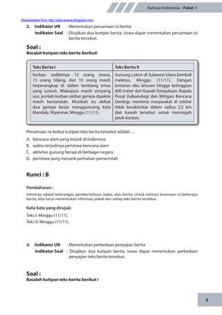 3
Bahasa Indonesia - Paket 1
2.	 Indikator UN	 : Menentukan persamaan isi berita
Indikator Soal	 : Disajikan dua kutipan berita, siswa dapat menentukan persamaan isi
berita tersebut.
Soal :
Bacalah kutipan teks berita berikut!
Teks Berita I Teks Berita II
Korban sedikitnya 13 orang tewas,
15 orang hilang, dan 10 orang masih
terperangkap di dalam tambang emas
yang runtuh. Walaupun masih simpang
siur, jumlah korban akibat gempa diyakini
masih bertambah. Musibah itu akibat
dua gempa besar mengguncang kota
Mandaly, Myanmar, Minggu (11/11).
Gunung Lokon di Sulawesi Utara kembali
meletus, Minggu (11/11). Dengan
lontaran abu letusan hingga ketinggian
600 meter dari Kawah Tompaluan. Kepala
Pusat Vulkanologi dan Mitigasi Bencana
Geologi, meminta masyarakat di sekitar
tidak beraktivitas dalam radius 2,5 km
dari kawah tersebut untuk mencegah
jatuh korban.
Persamaan isi kedua kutipan teks berita tersebut adalah ....
A.	 bencana alam yang terjadi di Indonesia
B.	 waktu terjadinya peristiwa bencana alam
C.	 aktivitas gunung berapi di berbagai negara
D.	 peristiwa yang menarik perhatian pemerintah
Kunci : B
Pembahasan :
Informasi adalah keterangan, pemberitahuan, kabar, atau berita. Untuk mencari kesamaan isi beberapa
berita, kita harus menentukan informasi pokok dari setiap teks berita tersebut.
Kata-kata yang dirujuk:
Teks I: Minggu (11/11).
Teks II: Minggu (11/11).
3.	 Indikator UN	 : Menentukan perbedaan penyajian berita
Indikator Soal	 : Disajikan dua kutipan berita, siswa dapat menentukan perbedaan
penyajian teks berita tersebut.
Soal :
Bacalah kutipan teks berita berikut !
Downloaded from http://pak-anang.blogspot.com
 