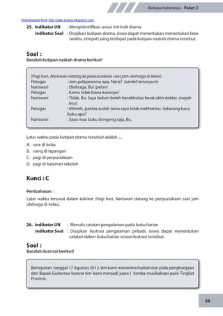 59
Bahasa Indonesia - Paket 2
25.	 Indikator UN	 : Mengidentifikasi unsur intrinsik drama
Indikator Soal	 : Disajikan kutipan drama, siswa dapat menentukan menentukan latar
(waktu, tempat) yang terdapat pada kutipan naskah drama tersebut.
Soal	:
Bacalah kutipan naskah drama berikut!
(Pagi hari, Nariswari datang ke perpustakaan saat jam olahraga di kelas)
Petugas		 : Jam pelajaranmu apa, Naris? (sambil tersenyum)
Nariswari		 : Olahraga, Bu! (pelan)
Petugas		 : Kamu tidak bawa kaosnya? 		
Nariswari		 : Tidak, Bu. Saya belum boleh beraktivitas berat oleh dokter. (wajah
		 lesu)
Petugas		 : Mmmh, pantas sudah lama saya tidak melihatmu. Sekarang baca
	 	 buku apa?
Nariswari		 : Saya mau buku dongeng saja, Bu.
Latar waktu pada kutipan drama tersebut adalah ....
A.	 sore di kelas
B.	 siang di lapangan
C.	 pagi di perpustakaan
D.	 pagi di halaman sekolah
Kunci : C
Pembahasan	:
Latar waktu tersurat dalam kalimat (Pagi hari, Nariswari datang ke perpustakaan saat jam
olahraga di kelas).
26.	 Indikator UN	 : Menulis catatan pengalaman pada buku harian
Indikator Soal	 : Disajikan ilustrasi pengalaman pribadi, siswa dapat menentukan
catatan dalam buku harian sesuai ilustrasi tersebut.
Soal	:
Bacalah ilustrasi berikut!
Bertepatan tanggal 17 Agustus 2012, tim kami menerima hadiah dan piala penghargaan
dari Bapak Gubernur karena tim kami menjadi juara I lomba musikalisasi puisi Tingkat
Provinsi.
Downloaded from http://pak-anang.blogspot.com
 