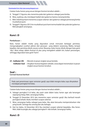 60
Pengayaan Ujian Nasional
Catatan buku harian yang sesuai dengan ilustrasi tersebut adalah…
A.	 Tanggal 17 Agustus aku menerima piala dari gubernur sebagai juara lomba.
B.	 Wow, asyiknya, aku mendapat hadiah dari gubernur karena menang lomba.
C.	 Wah, hebohnya Kami menerima ucapan selamat dari gubernur sebagai pemenang lomba
musikalisasi puisi.
D.	 Tanggal17 Agustus 2012 tim musikalisasi puisi kami terima hadiah dan piala dari gubernur.
Wah,alangkah senangnya.
Kunci : D
Pembahasan	:
Buku harian adalah media yang digunakan untuk mencatat berbagai peristiwa,
mengungkapkan curahan pikiran dan perasaan yang dialami seseorang. Waktu, tempat
kejadian, dan peristiwa ditulis secara runtut. Biasanya, buku harian ditulis dengan kata ganti
“aku”. Akan tetapi, dalam ilustrasi di atas yang mengalami adalah tim, bukan perorangan,
sehingga digunakan kata ganti“kami”.	
27.	 Indikator UN	 : Menulis isi pesan singkat sesuai konteks
Indikator Soal	 : Disajikan ilustrasi kegiatan sekolah, siswa dapat menentukan isi pesan
singkat sesuai ilustrasi tersebut.
Soal	:
Cermati ilustrasi berikut!
Pada saat penerimaan rapor semester ganjil, saya tidak mengira kalau saya dinyatakan
mendapat peringkat II di kelas.
Catatan buku harian yang sesuai dengan ilustrasi tersebut adalah…
A.	 Sebagai peringkat II di kelas, aku pasti catat dalam buku harian agar ada kenangan
sepanjang hidup. Wah, senangnya hatiku.
B.	 Tanggal 22 Desember 2012 aku menerima rapor semester ganjil. Aku berhasil meraih
peringkat terbaik. Ibuku memberi ucapan selamat.
C.	 Wow, senangnya hatiku sebagai juara kelas. Aku akan berusaha mempertahankan nilai
yang kuraih. Semoga ibu senang dan aku bahagia.
D.	 Hari itu Sabtu, 22 Desember 2012 Ibu memberi ucapan selamat kepadaku. Aku heran.
Wah, tidak kusangka aku sebagai peringkat II nilai terbaik. Senangnya hatiku.
Kunci : D
Downloaded from http://pak-anang.blogspot.com
 