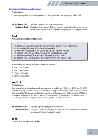 61
Bahasa Indonesia - Paket 2
Pembahasan	:
Pesan singkat paling sesuai dengan ilustrasi yang diberikan terdapat pada pilihan (D).
28.	 Indikator UN	 : Menulis laporan/pengumuman/resensi
Indikator Soal	 : Disajikan lima – enam kalimat laporan yang belum tersusun secara
padu, siswa dapat menyusunnya menjadi paragraf laporan yang padu.
Soal	:
Perhatikan kalimat-kalimat berikut!
(1)	 Sesampainya di lokasi, penghuni Panti Asuhan gembira menyambut kami.
(2)	 Tepat pukul 07.00 kami berangkat dengan bus.
(3)	 Minggu, 30 September 2012, kami berkunjung ke Panti Asuhan.
(4)	 Setelah 60 menit kami dalam perjalanan lalu tibalah di lokasi.
(5)	 Semua siswa yang ikut, berkumpul di sekolah pukul 06.00.
(6)	 Setelah pukul 06.30, peserta diberi pengarahan oleh ketua panitia.
Susunan kalimat laporan tersebut yang tepat adalah ….
A.	(3),(1),(4),(5),(6),(2)
B.	(3),(5),(6),(2),(4),(1)
C.	(5),(6),(3),(2),(4),(1)
D.	(5),(2),(4),(6),(1),(3)
Kunci : B
Pembahasan	:
Kata yang dirujuk sebagai penanda keterpaduan antarkalimat (3)Minggu, 30 September 2012,
kami berkunjung ke Panti Asuhan. (5)Semua siswa yang ikut, berkumpul di sekolah pukul 06.00.
(6)Setelah pukul 06.30, peserta diberi pengarahan oleh ketua panitia. (2)Tepat pukul 07.00 kami
berangkat dengan bus. (4)Setelah 60 menit kami dalam perjalanan lalu tibalah di lokasi. (1)
Sesampainya di lokasi, penghuni Panti Asuhan gembira menyambut kami.
29.	 Indikator UN	 : Menulis laporan/pengumuman/resensi
Indikator Soal	 : Disajikan ilustrasi kegiatan di sekolah, siswa dapat menentukan
penulisan pengumuman yang tepat.
Soal	:
Cermati ilustrasi kegiatan berikut!
Downloaded from http://pak-anang.blogspot.com
 