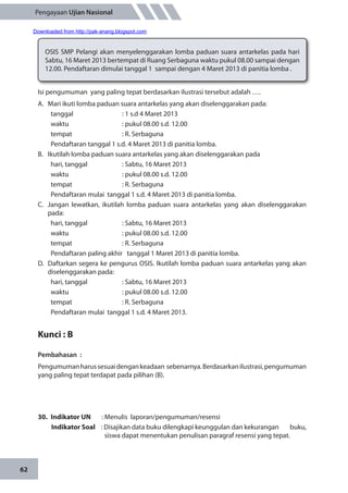 62
Pengayaan Ujian Nasional
OSIS SMP Pelangi akan menyelenggarakan lomba paduan suara antarkelas pada hari
Sabtu, 16 Maret 2013 bertempat di Ruang Serbaguna waktu pukul 08.00 sampai dengan
12.00. Pendaftaran dimulai tanggal 1 sampai dengan 4 Maret 2013 di panitia lomba .
Isi pengumuman yang paling tepat berdasarkan ilustrasi tersebut adalah ….
A.	 Mari ikuti lomba paduan suara antarkelas yang akan diselenggarakan pada:
	 tanggal		 : 1 s.d 4 Maret 2013
	 waktu		 : pukul 08.00 s.d. 12.00
	 tempat 		 : R. Serbaguna
	 Pendaftaran tanggal 1 s.d. 4 Maret 2013 di panitia lomba. 	
B.	 Ikutilah lomba paduan suara antarkelas yang akan diselenggarakan pada
	 hari, tanggal		 : Sabtu, 16 Maret 2013
	 waktu		 : pukul 08.00 s.d. 12.00
	 tempat 		 : R. Serbaguna
	 Pendaftaran mulai tanggal 1 s.d. 4 Maret 2013 di panitia lomba. 	
C.	 Jangan lewatkan, ikutilah lomba paduan suara antarkelas yang akan diselenggarakan
pada:
	 hari, tanggal		 : Sabtu, 16 Maret 2013
	 waktu		 : pukul 08.00 s.d. 12.00
	 tempat 		 : R. Serbaguna
	 Pendaftaran paling akhir tanggal 1 Maret 2013 di panitia lomba. 	
D.	 Daftarkan segera ke pengurus OSIS. Ikutilah lomba paduan suara antarkelas yang akan
diselenggarakan pada:
	 hari, tanggal		 : Sabtu, 16 Maret 2013
	 waktu		 : pukul 08.00 s.d. 12.00
	 tempat 		 : R. Serbaguna
	 Pendaftaran mulai tanggal 1 s.d. 4 Maret 2013.
Kunci : B
Pembahasan	:
Pengumumanharussesuaidengankeadaan sebenarnya.Berdasarkanilustrasi,pengumuman
yang paling tepat terdapat pada pilihan (B).
30.	 Indikator UN	 : Menulis laporan/pengumuman/resensi
Indikator Soal	 : Disajikan data buku dilengkapi keunggulan dan kekurangan buku,
siswa dapat menentukan penulisan paragraf resensi yang tepat.
Downloaded from http://pak-anang.blogspot.com
 
