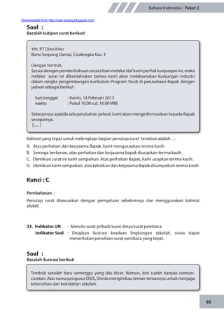 65
Bahasa Indonesia - Paket 2
Soal	 :
Bacalah kutipan surat berikut!
Yth. PT Dino Kino
Bumi Serpong Damai, Cicalengka Kav. 3
Dengan hormat,
Sesuai dengan pemberitahuan secara lisan melalui staf kami perihal kunjungan ini, maka
melalui surat ini diberitahukan bahwa kami akan melaksanakan kunjungan industri
dalam rangka pengembangan kurikulum Program Studi di perusahaan Bapak dengan
jadwal sebagai berikut
hari,tanggal		 : Kamis, 14 Februari 2013
waktu		 : Pukul 10.00 s.d. 16.00 WIB
Selanjutnya apabila ada perubahan jadwal, kami akan menginformasikan kepada Bapak
secepatnya.
[...... ]
Kalimat yang tepat untuk melengkapi bagian penutup surat tersebut adalah …
A.	 Atas perhatian dan kerjasama Bapak, kami mengucapkan terima kasih.
B.	 Semoga berkenan, atas perhatian dan kerjasama bapak diucapkan terima kasih.
C.	 Demikian surat ini kami sampaikan. Atas perhatian Bapak, kami ucapkan terima kasih.
D.	 Demikian kami sampaikan, atas kebaikan dan kerjasama Bapak disampaikan terima kasih.
Kunci : C
Pembahasan	:
Penutup surat disesuaikan dengan pernyataan sebelumnya dan menggunakan kalimat
efektif.
33.	 Indikator UN	 : Menulis surat pribadi/surat dinas/surat pembaca
Indikator Soal	: Disajikan ilustrasi keadaan lingkungan sekolah, siswa dapat
menentukan penulisan surat pembaca yang tepat.
Soal	 :
Bacalah ilustrasi berikut!
Tembok sekolah baru seminggu yang lalu dicat. Namun, kini sudah banyak coretan-
coretan. Atas nama pengurus OSIS, Shinta mengimbau teman-temannya untuk menjaga
kebersihan dan keindahan sekolah.
Downloaded from http://pak-anang.blogspot.com
 