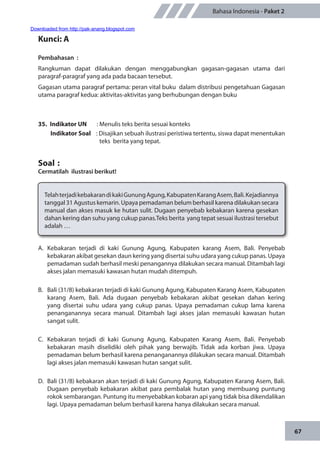 67
Bahasa Indonesia - Paket 2
Kunci: A
Pembahasan	:
Rangkuman dapat dilakukan dengan menggabungkan gagasan-gagasan utama dari
paragraf-paragraf yang ada pada bacaan tersebut.
Gagasan utama paragraf pertama: peran vital buku dalam distribusi pengetahuan Gagasan
utama paragraf kedua: aktivitas-aktivitas yang berhubungan dengan buku
35.	 Indikator UN	 : Menulis teks berita sesuai konteks
Indikator Soal	 : Disajikan sebuah ilustrasi peristiwa tertentu, siswa dapat menentukan
teks berita yang tepat.
Soal	:
Cermatilah ilustrasi berikut!
TelahterjadikebakarandikakiGunungAgung,KabupatenKarangAsem,Bali.Kejadiannya
tanggal 31 Agustus kemarin. Upaya pemadaman belum berhasil karena dilakukan secara
manual dan akses masuk ke hutan sulit. Dugaan penyebab kebakaran karena gesekan
dahan kering dan suhu yang cukup panas.Teks berita yang tepat sesuai ilustrasi tersebut
adalah …
A.	Kebakaran terjadi di kaki Gunung Agung, Kabupaten karang Asem, Bali. Penyebab
kebakaran akibat gesekan daun kering yang disertai suhu udara yang cukup panas. Upaya
pemadaman sudah berhasil meski penangannya dilakukan secara manual. Ditambah lagi
akses jalan memasuki kawasan hutan mudah ditempuh.
B.	 Bali (31/8) kebakaran terjadi di kaki Gunung Agung, Kabupaten Karang Asem, Kabupaten
karang Asem, Bali. Ada dugaan penyebab kebakaran akibat gesekan dahan kering
yang disertai suhu udara yang cukup panas. Upaya pemadaman cukup lama karena
penanganannya secara manual. Ditambah lagi akses jalan memasuki kawasan hutan
sangat sulit.
C.	Kebakaran terjadi di kaki Gunung Agung, Kabupaten Karang Asem, Bali. Penyebab
kebakaran masih diselidiki oleh pihak yang berwajib. Tidak ada korban jiwa. Upaya
pemadaman belum berhasil karena penanganannya dilakukan secara manual. Ditambah
lagi akses jalan memasuki kawasan hutan sangat sulit.
D.	 Bali (31/8) kebakaran akan terjadi di kaki Gunung Agung, Kabupaten Karang Asem, Bali.
Dugaan penyebab kebakaran akibat para pembalak hutan yang membuang puntung
rokok sembarangan. Puntung itu menyebabkan kobaran api yang tidak bisa dikendalikan
lagi. Upaya pemadaman belum berhasil karena hanya dilakukan secara manual.
Downloaded from http://pak-anang.blogspot.com
 