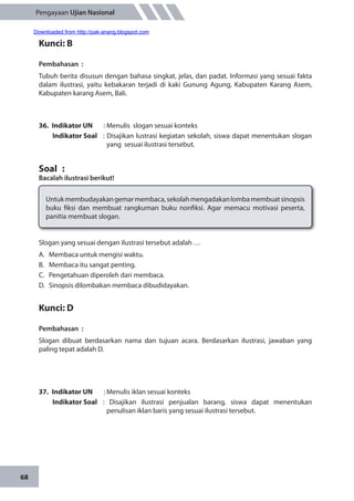 68
Pengayaan Ujian Nasional
Kunci: B
Pembahasan	:
Tubuh berita disusun dengan bahasa singkat, jelas, dan padat. Informasi yang sesuai fakta
dalam ilustrasi, yaitu kebakaran terjadi di kaki Gunung Agung, Kabupaten Karang Asem,
Kabupaten karang Asem, Bali.
36.	 Indikator UN	 : Menulis slogan sesuai konteks
Indikator Soal	 : Disajikan lustrasi kegiatan sekolah, siswa dapat menentukan slogan
yang sesuai ilustrasi tersebut.
Soal	 :
Bacalah ilustrasi berikut!
Untukmembudayakangemarmembaca,sekolahmengadakanlombamembuatsinopsis
buku fiksi dan membuat rangkuman buku nonfiksi. Agar memacu motivasi peserta,
panitia membuat slogan.
Slogan yang sesuai dengan ilustrasi tersebut adalah …
A.	 Membaca untuk mengisi waktu.
B.	 Membaca itu sangat penting.
C.	 Pengetahuan diperoleh dari membaca.
D.	 Sinopsis dilombakan membaca dibudidayakan.
Kunci: D
Pembahasan	:
Slogan dibuat berdasarkan nama dan tujuan acara. Berdasarkan ilustrasi, jawaban yang
paling tepat adalah D.
37.	 Indikator UN	 : Menulis iklan sesuai konteks
Indikator Soal	: Disajikan ilustrasi penjualan barang, siswa dapat menentukan
penulisan iklan baris yang sesuai ilustrasi tersebut.
Downloaded from http://pak-anang.blogspot.com
 