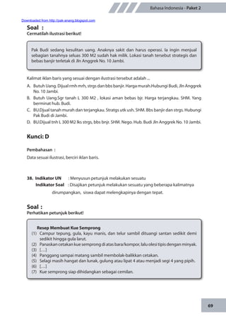 69
Bahasa Indonesia - Paket 2
Kalimat iklan baris yang sesuai dengan ilustrasi tersebut adalah ...
A.	 Butuh Uang. Dijual rmh mrh, strgs dan bbs banjir. Harga murah.Hubungi Budi, Jln Anggrek
No. 10 Jambi.
B.	 Butuh Uang.Sgr tanah L 300 M2 , lokasi aman bebas bjr. Harga terjangkau. SHM. Yang
berminat hub. Budi.
C.	 BU.Djual tanah murah dan terjangkau. Stratgs utk ush. SHM. Bbs banjir dan strgs. Hubungi
Pak Budi di Jambi.
D.	 BU.Dijual tnh L 300 M2 lks strgs, bbs bnjr. SHM. Nego. Hub. Budi Jln Anggrek No. 10 Jambi.
Kunci: D
Pembahasan	:
Data sesuai ilustrasi, berciri iklan baris.
38.	 Indikator UN	 : Menyusun petunjuk melakukan sesuatu
Indikator Soal	 : Disajikan petunjuk melakukan sesuatu yang beberapa kalimatnya
dirumpangkan, siswa dapat melengkapinya dengan tepat.
Soal	:
Perhatikan petunjuk berikut!
Soal	 :
Cermatilah ilustrasi berikut!
Pak Budi sedang kesulitan uang. Anaknya sakit dan harus operasi. Ia ingin menjual
sebagian tanahnya seluas 300 M2 sudah hak milik. Lokasi tanah tersebut strategis dan
bebas banjir terletak di Jln Anggrek No. 10 Jambi.
Resep Membuat Kue Semprong
(1)	 Campur tepung, gula, kayu manis, dan telur sambil dituangi santan sedikit demi
sedikit hingga gula larut.
(2)	 Panaskan cetakan kue semprong di atas bara/kompor, lalu olesi tipis dengan minyak.
(3)	[…]
(4)	 Panggang sampai matang sambil membolak-balikkan cetakan.
(5)	 Selagi masih hangat dan lunak, gulung atau lipat 4 atau menjadi segi 4 yang pipih.
(6)	[…]
(7)	 Kue semprong siap dihidangkan sebagai cemilan.
Downloaded from http://pak-anang.blogspot.com
 