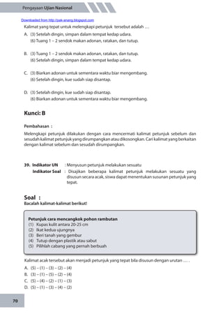 70
Pengayaan Ujian Nasional
Kalimat yang tepat untuk melengkapi petunjuk tersebut adalah …
A.	 (3) Setelah dingin, simpan dalam tempat kedap udara.
	 (6) Tuang 1 – 2 sendok makan adonan, ratakan, dan tutup.
B.	 (3) Tuang 1 – 2 sendok makan adonan, ratakan, dan tutup.
	 (6) Setelah dingin, simpan dalam tempat kedap udara.
C.	 (3) Biarkan adonan untuk sementara waktu biar mengembang.
	 (6) Setelah dingin, kue sudah siap disantap.
D.	 (3) Setelah dingin, kue sudah siap disantap.
	 (6) Biarkan adonan untuk sementara waktu biar mengembang.
Kunci: B
Pembahasan	:
Melengkapi petunjuk dilakukan dengan cara mencermati kalimat petunjuk sebelum dan
sesudah kalimat petunjuk yang dirumpangkan atau dikosongkan. Cari kalimat yang berkaitan
dengan kalimat sebelum dan sesudah dirumpangkan.
39.	 Indikator UN	 : Menyusun petunjuk melakukan sesuatu
Indikator Soal	 : Disajikan beberapa kalimat petunjuk melakukan sesuatu yang
disusun secara acak, siswa dapat menentukan susunan petunjuk yang
tepat.
Soal	 :
Bacalah kalimat-kalimat berikut!
Petunjuk cara mencangkok pohon rambutan
(1)	 Kupas kulit antara 20-25 cm
(2)	 Ikat kedua ujungnya
(3)	 Beri tanah yang gembur
(4)	 Tutup dengan plastik atau sabut
(5)	 Pilihlah cabang yang pernah berbuah
Kalimat acak tersebut akan menjadi petunjuk yang tepat bila disusun dengan urutan … .
A.	 (5) – (1) – (3) – (2) – (4)
B.	 (3) – (1) – (5) – (2) – (4)
C.	 (5) – (4) – (2) – (1) – (3)
D.	 (5) – (1) – (3) – (4) – (2)
Downloaded from http://pak-anang.blogspot.com
 