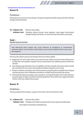 71
Bahasa Indonesia - Paket 2
Kunci: D
Pembahasan	:
Petunjukdisusunsecararuntutdenganmenganutkelogisanberpikiryangantaralainditandai
dengan penanda kohesi.
40.	 Indikator UN	 : Menulis teks pidato
Indikator Soal	 : Disajikan sebuah ilustrasi suatu kegiatan, siswa dapat menentukan
paragraf bagian pembuka, isi, atau penutup teks pidato yang tepat.
Soal	:
Bacalah ilustrasi berikut!
Arbi Mahmuda ketua panitia Hari Anak Indonesia di sekolahnya. Ia memberikan
sambutan dalam acara tersebut. Hadir dalam acara tersebut adalah seluruh siswa, guru,
dan pegawai.
Penutup teks pidato yang sesuai dengan llustrasi tersebut adalah …
A.	 Bapak dan ibu serta rekan-rekan yang saya hormati. Dalam acara hari Anak Indonesia ini
marilah kita menunjukkan kepada semua orang bahwa kita adalah generasi kreatif dan
mandiri.
B.	 Kita sebagai anak Indonesia harus menjadikan diri kita menjadi anak yang cerdas, kreatif,
dan terampil. Kita harus bisa menunjukkan kebaikan kepada semua orang.
C.	 Mudah-mudahan peringatan Hari Anak Indonesia yang kita gelar di sekolah kita ini dapat
mendorong para siswa melakukan perubahan menjadi anak yang soleh dan pintar.
D.	 Demikianlah pidato yang dapat saya sampaikan. Semoga Peringatan Hari Anak Indonesia
yang kita gelar ini dapat memberi manfaat kepada kita.Terima kasih atas segala perhatian,
mohon maaf atas segala kekuarangan.
Kunci: D
Pembahasan	:
Penutup pidato berisi harapan, ucapan terima kasih, dan permohonan maaf.
41.	 Indikator UN	 : Menulis teks pidato
Indikator Soal	 : Disajikan teks pidato yang penulisan kata sapaannya tidak tepat,
siswa dapat menentukan perbaikannya.
Downloaded from http://pak-anang.blogspot.com
 