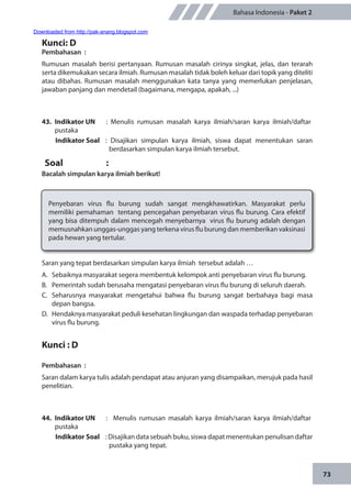 73
Bahasa Indonesia - Paket 2
Kunci: D
Pembahasan	:
Rumusan masalah berisi pertanyaan. Rumusan masalah cirinya singkat, jelas, dan terarah
serta dikemukakan secara ilmiah. Rumusan masalah tidak boleh keluar dari topik yang diteliti
atau dibahas. Rumusan masalah menggunakan kata tanya yang memerlukan penjelasan,
jawaban panjang dan mendetail (bagaimana, mengapa, apakah, ...)
43.	 Indikator UN	 : Menulis rumusan masalah karya ilmiah/saran karya ilmiah/daftar
pustaka
Indikator Soal	 : Disajikan simpulan karya ilmiah, siswa dapat menentukan saran
berdasarkan simpulan karya ilmiah tersebut.
Soal	:
Bacalah simpulan karya ilmiah berikut!
Penyebaran virus flu burung sudah sangat mengkhawatirkan. Masyarakat perlu
memiliki pemahaman tentang pencegahan penyebaran virus flu burung. Cara efektif
yang bisa ditempuh dalam mencegah menyebarnya virus flu burung adalah dengan
memusnahkan unggas-unggas yang terkena virus flu burung dan memberikan vaksinasi
pada hewan yang tertular.
Saran yang tepat berdasarkan simpulan karya ilmiah tersebut adalah …
A.	 Sebaiknya masyarakat segera membentuk kelompok anti penyebaran virus flu burung.
B.	 Pemerintah sudah berusaha mengatasi penyebaran virus flu burung di seluruh daerah.
C.	 Seharusnya masyarakat mengetahui bahwa flu burung sangat berbahaya bagi masa
depan bangsa.
D.	 Hendaknya masyarakat peduli kesehatan lingkungan dan waspada terhadap penyebaran
virus flu burung.
Kunci : D
Pembahasan	:
Saran dalam karya tulis adalah pendapat atau anjuran yang disampaikan, merujuk pada hasil
penelitian.
44.	 Indikator UN	 : Menulis rumusan masalah karya ilmiah/saran karya ilmiah/daftar
pustaka
Indikator Soal	 : Disajikan data sebuah buku, siswa dapat menentukan penulisan daftar
pustaka yang tepat.
Downloaded from http://pak-anang.blogspot.com
 