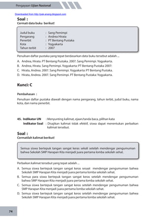 74
Pengayaan Ujian Nasional
Penulisan daftar pustaka yang tepat berdasarkan data buku tersebut adalah ...
A.	 Andrea, Hirata. PT Bentang Pustaka. 2007. Sang Pemimpi. Yogyakarta.
B.	 Andrea, Hirata. Sang Pemimpi. Yogyakarta: PT Bentang Pustaka 2007:
C.	 Hirata, Andrea. 2007. Sang Pemimpi. Yogyakarta: PT Bentang Pustaka.
D.	 Hirata, Andrea. 2007. Sang Pemimpi. PT Bentang Pustaka: Yogyakarta.
Kunci: C
Pembahasan	:
Penulisan daftar pustaka diawali dengan nama pengarang, tahun terbit, judul buku, nama
kota, dan nama penerbit.
45.	 Indikator UN	 : Menyunting kalimat, ejaan/tanda baca, pilihan kata
Indikator Soal	 : Disajikan kalimat tidak efektif, siswa dapat menentukan perbaikan
kalimat tersebut.
Soal	:
Cermatilah kalimat berikut!
Soal	:
Cermati data buku berikut!
Judul buku		 : Sang Pemimpi
Pengarang		 : Andrea Hirata
Penerbit		 : PT Bentang Pustaka
Kota		 : Yogyakarta
Tahun terbit		 : 2007
Semua siswa bertepuk tangan sangat keras sekali setelah mendengar pengumuman
bahwa Sekolah SMP Harapan Kita menjadi juara pertama lomba sekolah sehat.
Perbaikan kalimat tersebut yang tepat adalah ...
A.	 Semua siswa bertepuk tangan sangat keras sesaat mendengar pengumuman bahwa
Sekolah SMP Harapan Kita menjadi juara pertama lomba sekolah sehat.
B.	 Semua para siswa bertepuk tangan sangat keras setelah mendengar pengumuman
bahwa SMP Harapan Kita menjadi juara pertama lomba sekolah sehat.
C.	 Semua siswa bertepuk tangan sangat keras setelah mendengar pengumuman bahwa
SMP Harapan Kita menjadi juara pertama lomba sekolah sehat.
D.	 Semua siswa bertepuk tangan sangat keras setelah mendengar pengumuman bahwa
Sekolah SMP Harapan Kita menjadi juara pertama lomba sekolah sehat.
Downloaded from http://pak-anang.blogspot.com
 
