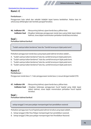 75
Bahasa Indonesia - Paket 2
Kunci : C
Pembahasan	:
Penggunaan kata sekali dan sekolah tidaklah tepat karena berlebihan. Kedua kata ini
seharusnya dihilangkan dari konteks paragraf tersebut.
46.	 Indikator UN	 : Menyunting kalimat, ejaan/tanda baca, pilihan kata
Indikator Soal	 : Disajikan beberapa penggunaan tanda baca yang tidak tepat dalam
kalimat, siswa dapat menentukan perbaikan tanda baca tersebut.
Soal	:
Perhatikan kalimat berikut!
“Sudah saatnya kalian berdamai,”kata ibu“Sambil tersenyum bijak pada kami”.
Perbaikan penggunaan tanda baca yang tepat pada kalimat tersebut adalah ...
A.	 “Sudah saatnya kalian berdamai”kata ibu sambil tersenyum bijak pada kami.
B.	 “Sudah saatnya kalian berdamai”: kata ibu sambil tersenyum bijak pada kami.
C.	 “Sudah saatnya kalian berdamai,”kata ibu sambil tersenyum bijak pada kami.
D.	 “Sudah saatnya kalian berdamai”kata ibu, sambil tersenyum bijak pada kami.
Kunci: C
Pembahasan	:
Penggunaan tanda baca (“...”) dan penggunaaan tanda baca (,) sesuai dengan kaidah EYD.
47.	 Indikator UN	 : Menyunting kalimat, ejaan/tanda baca, pilihan kata
Indikator Soal	 : Disajikan beberapa penggunaan huruf kapital yang tidak tepat
dalam kalimat, siswa dapat menentukan perbaikan huruf kapital
tersebut.
Soal	:
Perhatikan kalimat berikut!
setiap tanggal 2 mei para pelajar memperingati hari pendidikan nasional
Perbaikan penggunaan huruf kapital pada kalimat tersebut yang tepat adalah …
A.	 Setiap tanggal 2 Mei Para Pelajar memperingati hari pendidikan nasional.
B.	 Setiap tanggal 2 Mei para pelajar memperingati Hari Pendidikan Nasional.
Downloaded from http://pak-anang.blogspot.com
 