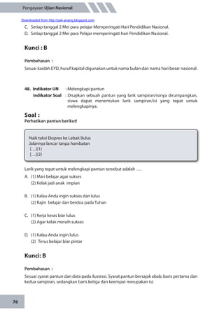 76
Pengayaan Ujian Nasional
C.	 Setiap tanggal 2 Mei para pelajar Memperingati Hari Pendidikan Nasional.
D.	 Setiap tanggal 2 Mei para Pelajar memperingati hari Pendidikan Nasional.
Kunci : B
Pembahasan	:
Sesuai kaidah EYD, huruf kapital digunakan untuk nama bulan dan nama hari besar nasional.
48.	 Indikator UN	 : Melengkapi pantun
Indikator Soal	 : Disajikan sebuah pantun yang larik sampiran/isinya dirumpangkan,
siswa dapat menentukan larik sampiran/isi yang tepat untuk
melengkapinya.
Soal	:
Perhatikan pantun berikut!
Naik taksi Ekspres ke Lebak Bulus
Jalannya lancar tanpa hambatan
[…](1)
[…](2)
Larik yang tepat untuk melengkapi pantun tersebut adalah ….
A.	 (1) Mari belajar agar sukses
	 (2) Kelak jadi anak impian
B.	 (1) Kalau Anda ingin sukses dan lulus
	 (2) Rajin belajar dan berdoa pada Tuhan
C.	 (1) Kerja keras biar lulus
	 (2) Agar kelak meraih sukses
D.	 (1) Kalau Anda ingin lulus
	 (2)	 Terus belajar biar pintar
Kunci: B
Pembahasan	 :
Sesuai syarat pantun dan data pada ilustrasi. Syarat pantun bersajak abab; baris pertama dan
kedua sampiran, sedangkan baris ketiga dan keempat merupakan isi.
Downloaded from http://pak-anang.blogspot.com
 