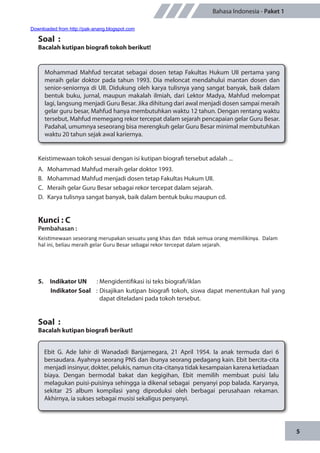 5
Bahasa Indonesia - Paket 1
Soal :
Bacalah kutipan biografi tokoh berikut!
Mohammad Mahfud tercatat sebagai dosen tetap Fakultas Hukum UII pertama yang
meraih gelar doktor pada tahun 1993. Dia meloncat mendahului mantan dosen dan
senior-seniornya di UII. Didukung oleh karya tulisnya yang sangat banyak, baik dalam
bentuk buku, jurnal, maupun makalah ilmiah, dari Lektor Madya, Mahfud melompat
lagi, langsung menjadi Guru Besar. Jika dihitung dari awal menjadi dosen sampai meraih
gelar guru besar, Mahfud hanya membutuhkan waktu 12 tahun. Dengan rentang waktu
tersebut, Mahfud memegang rekor tercepat dalam sejarah pencapaian gelar Guru Besar.
Padahal, umumnya seseorang bisa merengkuh gelar Guru Besar minimal membutuhkan
waktu 20 tahun sejak awal kariernya.
Keistimewaan tokoh sesuai dengan isi kutipan biografi tersebut adalah ...
A.	 Mohammad Mahfud meraih gelar doktor 1993.
B.	 Mohammad Mahfud menjadi dosen tetap Fakultas Hukum UII.
C.	 Meraih gelar Guru Besar sebagai rekor tercepat dalam sejarah.
D.	 Karya tulisnya sangat banyak, baik dalam bentuk buku maupun cd.
Kunci : C
Pembahasan :
Keistimewaan seseorang merupakan sesuatu yang khas dan tidak semua orang memilikinya. Dalam
hal ini, beliau meraih gelar Guru Besar sebagai rekor tercepat dalam sejarah.
5.	 Indikator UN	 : Mengidentifikasi isi teks biografi/iklan
Indikator Soal	 : Disajikan kutipan biografi tokoh, siswa dapat menentukan hal yang
dapat diteladani pada tokoh tersebut.
Soal :
Bacalah kutipan biografi berikut!
Ebit G. Ade lahir di Wanadadi Banjarnegara, 21 April 1954. Ia anak termuda dari 6
bersaudara. Ayahnya seorang PNS dan ibunya seorang pedagang kain. Ebit bercita-cita
menjadi insinyur, dokter, pelukis, namun cita-citanya tidak kesampaian karena ketiadaan
biaya. Dengan bermodal bakat dan kegigihan, Ebit memilih membuat puisi lalu
melagukan puisi-puisinya sehingga ia dikenal sebagai penyanyi pop balada. Karyanya,
sekitar 25 album kompilasi yang diproduksi oleh berbagai perusahaan rekaman.
Akhirnya, ia sukses sebagai musisi sekaligus penyanyi.
Downloaded from http://pak-anang.blogspot.com
 
