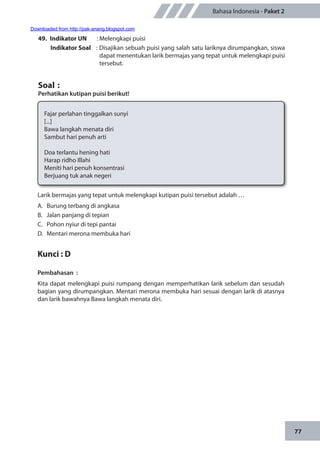 77
Bahasa Indonesia - Paket 2
49.	 Indikator UN	 : Melengkapi puisi
Indikator Soal	 : Disajikan sebuah puisi yang salah satu lariknya dirumpangkan, siswa
dapat menentukan larik bermajas yang tepat untuk melengkapi puisi
tersebut.
Soal	:
Perhatikan kutipan puisi berikut!
Fajar perlahan tinggalkan sunyi
[...]
Bawa langkah menata diri
Sambut hari penuh arti
Doa terlantu hening hati
Harap ridho Illahi
Meniti hari penuh konsentrasi
Berjuang tuk anak negeri
Larik bermajas yang tepat untuk melengkapi kutipan puisi tersebut adalah …
A.	 Burung terbang di angkasa
B.	 Jalan panjang di tepian
C.	 Pohon nyiur di tepi pantai
D.	 Mentari merona membuka hari
Kunci : D
Pembahasan	:
Kita dapat melengkapi puisi rumpang dengan memperhatikan larik sebelum dan sesudah
bagian yang dirumpangkan. Mentari merona membuka hari sesuai dengan larik di atasnya
dan larik bawahnya Bawa langkah menata diri.
Downloaded from http://pak-anang.blogspot.com
 