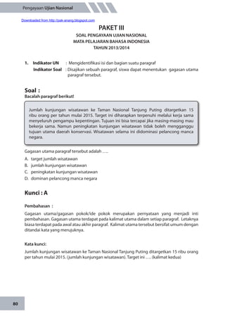 80
Pengayaan Ujian Nasional
PAKET III
SOAL PENGAYAAN UJIAN NASIONAL
MATA PELAJARAN BAHASA INDONESIA
TAHUN 2013/2014
1.	 Indikator UN	 : Mengidentifikasi isi dan bagian suatu paragraf
Indikator Soal	 : Disajikan sebuah paragraf, siswa dapat menentukan gagasan utama
paragraf tersebut.
Soal	:
Bacalah paragraf berikut!
Gagasan utama paragraf tersebut adalah ….
A.	 target jumlah wisatawan
B.	 jumlah kunjungan wisatawan
C.	 peningkatan kunjungan wisatawan
D.	 dominan pelancong manca negara
Kunci : A
Pembahasan	:
Gagasan utama/gagasan pokok/ide pokok merupakan pernyataan yang menjadi inti
pembahasan. Gagasan utama terdapat pada kalimat utama dalam setiap paragraf. Letaknya
biasa terdapat pada awal atau akhir paragraf. Kalimat utama tersebut bersifat umum dengan
ditandai kata yang merujuknya.
Kata kunci:
Jumlah kunjungan wisatawan ke Taman Nasional Tanjung Puting ditargetkan 15 ribu orang
per tahun mulai 2015. (jumlah kunjungan wisatawan). Target ini …. (kalimat kedua)
Jumlah kunjungan wisatawan ke Taman Nasional Tanjung Puting ditargetkan 15
ribu orang per tahun mulai 2015. Target ini diharapkan terpenuhi melalui kerja sama
menyeluruh pengampu kepentingan. Tujuan ini bisa tercapai jika masing-masing mau
bekerja sama. Namun peningkatan kunjungan wisatawan tidak boleh mengganggu
tujuan utama daerah konservasi. Wisatawan selama ini didominasi pelancong manca
negara.
Downloaded from http://pak-anang.blogspot.com
 