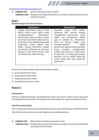 81
Bahasa Indonesia - Paket 3
2.	 Indikator UN	 : Menentukan persamaan isi berita
Indikator Soal	 : Disajikan dua kutipan teks berita, siswa dapat menentukan persamaan
isi berita tersebut.
Soal	:
Bacalah kutipan teks berita berikut!
Teks Berita I Teks Berita II
Tingkat pencemaran udara di kota
Bekasi sudah masuk dalam tahap
mengkhawatirkan. Diperkirakan
pencemaran udara itu akan semakin
parah karena jumlah kendaraan terus
bertambah.SaatiniBadanPengendali
lingkungan hidup (BPLH) kota
Bekasi sedang memeriksa tingkat
pencemaran. Beberapa di antaranya
berada di Jalan Raya Ahmad, Jalan
Cut Mutiah, dan Jalan Siliwangi.
Sejumlah warga Desa Krebet
Sengrong, Bulu Lawang, Malang
mengeluhkan pencemaran udara
akibat sisa pembakaran pabrik
gula di wilayah itu. Pencemaran
udara itu sampai tingkat yang
mengkhawatirkan. Akibat
pencemaranudaratersebut,sejumlah
warga terpaksa menggunakan
masker pada pagi hari. Selain udara
di pagi hari, air warga juga kadang
tercemar. Hal itu terjadi setiap kali
musim giling tebu yang dilakukan
pabrik gula.
Persamaan isi kedua kutipan teks berita tersebut adalah ….
A.	 proses pencemaran udara
B.	 tempat pencemaran udara
C.	 tingkat pencemaran udara
D.	 penyebab pencemaran udara
Kunci: C
Pembahasan :
Informasi adalah keterangan, pemberitahuan, kabar, atau berita. Untuk mencari kesamaan
isi beberapa berita, kita harus menentukan informasi pokok dari setiap teks berita tersebut.
Kata-kata yang dirujuk:
Teks I:Tingkat pencemaran udara di kota Bekasi sudah masuk dalam tahap mengkhawatirkan.
Teks II: Pencemaran udara itu sampai tingkat yang mengkhawatirkan.
3.	 Indikator UN	 : Menentukan perbedaan penyajian berita
Indikator Soal	 : Disajikan dua kutipan teks berita, siswa dapat menentukan perbedaan
penyajian berita tersebut.
Downloaded from http://pak-anang.blogspot.com
 
