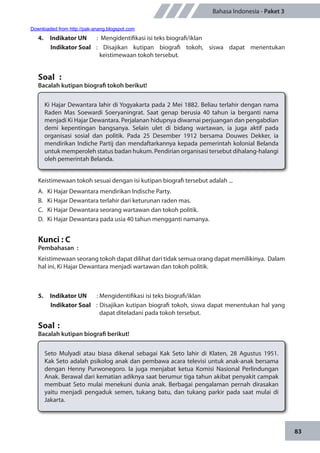 83
Bahasa Indonesia - Paket 3
4.	 Indikator UN	 : Mengidentifikasi isi teks biografi/iklan
Indikator Soal	: Disajikan kutipan biografi tokoh, siswa dapat menentukan
keistimewaan tokoh tersebut.
Soal	 :
Bacalah kutipan biografi tokoh berikut!
Ki Hajar Dewantara lahir di Yogyakarta pada 2 Mei 1882. Beliau terlahir dengan nama
Raden Mas Soewardi Soeryaningrat. Saat genap berusia 40 tahun ia berganti nama
menjadi Ki Hajar Dewantara. Perjalanan hidupnya diwarnai perjuangan dan pengabdian
demi kepentingan bangsanya. Selain ulet di bidang wartawan, ia juga aktif pada
organisasi sosial dan politik. Pada 25 Desember 1912 bersama Douwes Dekker, ia
mendirikan Indiche Partij dan mendaftarkannya kepada pemerintah kolonial Belanda
untuk memperoleh status badan hukum. Pendirian organisasi tersebut dihalang-halangi
oleh pemerintah Belanda.
Keistimewaan tokoh sesuai dengan isi kutipan biografi tersebut adalah ...
A.	 Ki Hajar Dewantara mendirikan Indische Party.
B.	 Ki Hajar Dewantara terlahir dari keturunan raden mas.
C.	 Ki Hajar Dewantara seorang wartawan dan tokoh politik.
D.	 Ki Hajar Dewantara pada usia 40 tahun mengganti namanya.
Kunci : C
Pembahasan	:
Keistimewaan seorang tokoh dapat dilihat dari tidak semua orang dapat memilikinya. Dalam
hal ini, Ki Hajar Dewantara menjadi wartawan dan tokoh politik.
5.	 Indikator UN	 : Mengidentifikasi isi teks biografi/iklan
Indikator Soal	 : Disajikan kutipan biografi tokoh, siswa dapat menentukan hal yang
dapat diteladani pada tokoh tersebut.
Soal	:
Bacalah kutipan biografi berikut!
Seto Mulyadi atau biasa dikenal sebagai Kak Seto lahir di Klaten, 28 Agustus 1951.
Kak Seto adalah psikolog anak dan pembawa acara televisi untuk anak-anak bersama
dengan Henny Purwonegoro. Ia juga menjabat ketua Komisi Nasional Perlindungan
Anak. Berawal dari kematian adiknya saat berumur tiga tahun akibat penyakit campak
membuat Seto mulai menekuni dunia anak. Berbagai pengalaman pernah dirasakan
yaitu menjadi pengaduk semen, tukang batu, dan tukang parkir pada saat mulai di
Jakarta.
		
Downloaded from http://pak-anang.blogspot.com
 