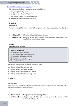 84
Pengayaan Ujian Nasional
Hal yang patut diteladani pada tokoh tersebut adalah ….
A.	 penyayang terhadap sesama
B.	 bekerja keras dalam kehidupannya
C.	 siap prihatin dalam membawakan acara
D.	 menjadi ketua Komite Perlindungan An
Kunci : B
Pembahasan	:
Di antara empat pilihan, hanya pilihan (B) yang merupakan sifat teladan dan patut dicontoh.
6.	 Indikator UN	 : Mengidentifikasi isi teks biografi/iklan
Indikator Soal	 : Disajikan sebuah iklan, siswa dapat menentukan penjelasan isi salah
satu kalimat pada iklan tersebut.
Soal	:
Perhatikan iklan berikut!	
Urus E-KTP satu jam
(1)	 Urus E-KTP sekarang juga
(2)	 Lengkapi berkas yang diperlukan
(3)	 Datang ke kelurahan setempat
(4)	 Harus bawa undangan
(5)	 Cukup satu jam urusan selesai
Penjelasan isi kalimat (3) pada iklan tersebut adalah …
A.	 datang ke kelurahan di mana saja
B.	 datang ke kelurahan yang terdekat
C.	 datang ke kelurahan dalam satu tempat
D.	 datang ke kelurahan sesuai dengan KTP
Kunci : D
Pembahasan	:
Penjelasan teks iklan tersebut dapat diketahui dengan memahami makna kalimat tersebut.
Makna kalimat kedua tersebut adalah D
7.	 Indikator UN	 : Mengidentifikasi isi teks biografi/iklan
Indikator Soal	 : Disajikan sebuah iklan pengumuman, siswa dapat menentukan
maksud iklan tersebut.
Downloaded from http://pak-anang.blogspot.com
 