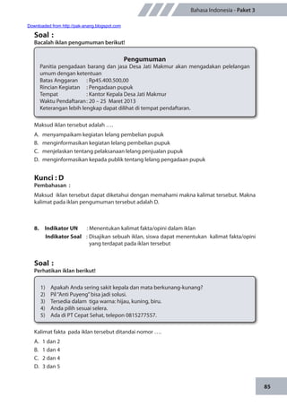 85
Bahasa Indonesia - Paket 3
Soal	:
Bacalah iklan pengumuman berikut!
Pengumuman
Panitia pengadaan barang dan jasa Desa Jati Makmur akan mengadakan pelelangan
umum dengan ketentuan
Batas Anggaran		 : Rp45.400.500,00
Rincian Kegiatan		 : Pengadaan pupuk
Tempat		 : Kantor Kepala Desa Jati Makmur
Waktu Pendaftaran	: 20 – 25 Maret 2013
Keterangan lebih lengkap dapat dilihat di tempat pendaftaran.
Maksud iklan tersebut adalah ….
A.	 menyampaikam kegiatan lelang pembelian pupuk
B.	 menginformasikan kegiatan lelang pembelian pupuk
C.	 menjelaskan tentang pelaksanaan lelang penjualan pupuk
D.	 menginformasikan kepada publik tentang lelang pengadaan pupuk
Kunci : D
Pembahasan	:
Maksud iklan tersebut dapat diketahui dengan memahami makna kalimat tersebut. Makna
kalimat pada iklan pengumuman tersebut adalah D.
8.	 Indikator UN	 : Menentukan kalimat fakta/opini dalam iklan
Indikator Soal	 : Disajikan sebuah iklan, siswa dapat menentukan kalimat fakta/opini
yang terdapat pada iklan tersebut
Soal	:
Perhatikan iklan berikut!
1)	 Apakah Anda sering sakit kepala dan mata berkunang-kunang?
2)	 Pil“Anti Puyeng”bisa jadi solusi.
3)	 Tersedia dalam tiga warna: hijau, kuning, biru.
4)	 Anda pilih sesuai selera.
5)	 Ada di PT Cepat Sehat, telepon 0815277557.
Kalimat fakta pada iklan tersebut ditandai nomor ….
A.	 1 dan 2
B.	 1 dan 4
C.	 2 dan 4
D.	 3 dan 5
Downloaded from http://pak-anang.blogspot.com
 