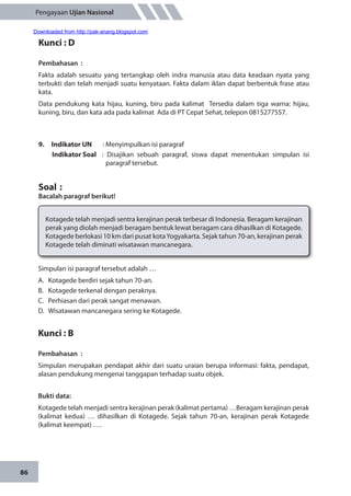 86
Pengayaan Ujian Nasional
Kunci : D
Pembahasan	:
Fakta adalah sesuatu yang tertangkap oleh indra manusia atau data keadaan nyata yang
terbukti dan telah menjadi suatu kenyataan. Fakta dalam iklan dapat berbentuk frase atau
kata.
Data pendukung kata hijau, kuning, biru pada kalimat Tersedia dalam tiga warna: hijau,
kuning, biru, dan kata ada pada kalimat Ada di PT Cepat Sehat, telepon 0815277557.
9.	 Indikator UN	 : Menyimpulkan isi paragraf
Indikator Soal	 : Disajikan sebuah paragraf, siswa dapat menentukan simpulan isi
paragraf tersebut.
Soal	:
Bacalah paragraf berikut!
Kotagede telah menjadi sentra kerajinan perak terbesar di Indonesia. Beragam kerajinan
perak yang diolah menjadi beragam bentuk lewat beragam cara dihasilkan di Kotagede.
Kotagede berlokasi 10 km dari pusat kotaYogyakarta. Sejak tahun 70-an, kerajinan perak
Kotagede telah diminati wisatawan mancanegara.
Simpulan isi paragraf tersebut adalah …
A.	 Kotagede berdiri sejak tahun 70-an.
B.	 Kotagede terkenal dengan peraknya.
C.	 Perhiasan dari perak sangat menawan.
D.	 Wisatawan mancanegara sering ke Kotagede.
Kunci : B
Pembahasan	:
Simpulan merupakan pendapat akhir dari suatu uraian berupa informasi: fakta, pendapat,
alasan pendukung mengenai tanggapan terhadap suatu objek.
Bukti data:
Kotagede telah menjadi sentra kerajinan perak (kalimat pertama) …Beragam kerajinan perak
(kalimat kedua) … dihasilkan di Kotagede. Sejak tahun 70-an, kerajinan perak Kotagede
(kalimat keempat) ….
Downloaded from http://pak-anang.blogspot.com
 