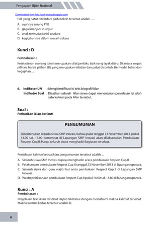 6
Pengayaan Ujian Nasional
Hal yang patut diteladani pada tokoh tersebut adalah ….
A.	 ayahnya sorang PNS
B.	 gagal menjadi insinyur
C.	 anak termuda dari 6 saudara
D.	 kegigihannya dalam meraih sukses
Kunci : D
Pembahasan :
Keteladanan seorang tokoh merupakan sifat/perilaku baik yang layak ditiru. Di antara empat
pilihan, hanya pilihan (D) yang merupakan teladan dan patut dicontoh. Bermodal bakat dan
kegigihan ....
6.	 Indikator UN	 : Mengidentifikasi isi teks biografi/iklan
Indikator Soal	 : Disajikan sebuah iklan siswa dapat menentukan penjelasan isi salah
satu kalimat pada iklan tersebut.
Soal :
Perhatikan iklan berikut!
PENGUMUMAN
Diberitahukan kepada siswa SMP Inovasi, bahwa pada tanggal 23 November 2013 pukul
14.00 s.d. 16.00 bertempat di Lapangan SMP Inovasi akan dilaksanakan Pembukaan
Respect Cup II. Harap seluruh siswa menghadiri kegiatan tersebut.
Penjelasan kalimat kedua iklan pengumuman tersebut adalah ...
A.	 Seluruh siswa SMP Inovasi supaya menghadiri acara pembukaan Respect Cup II.
B.	 Pelaksanaan pembukaan Respect Cup II tanggal 23 November 2013 di lapangan upacara.
C.	 Seluruh siswa dan guru wajib ikut serta pembukaan Respect Cup II di Lapangan SMP
Inovasi.
D.	 Waktu pelaksanaan pembukaan Respect Cup II pukul 14.00 s.d. 16.00 di lapangan upacara.
Kunci : A
Pembahasan	:
Penjelasan teks iklan tersebut dapat diketahui dengan memahami makna kalimat tersebut.
Makna kalimat kedua tersebut adalah D.
Downloaded from http://pak-anang.blogspot.com
 