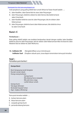 90
Pengayaan Ujian Nasional
Arah perjalanan yang paling efektif dari rumah Athian ke Teater Kreatif adalah ….
A.	 Jalan Keadilan, Jalan Damai lalu ke utara Jalan Perjuangan
B.	 Jalan Perjuangan, belok ke selatan ke Jalan Damai, lalu belok ke barat
Jalan Cinta Kasih
C.	 Jalan Keadilan belok ke utara ke Jalan Perjuangan, lalu ke selatan Jalan
Kebersamaan
D.	 Jalan Perjuangan, belok ke barat Jalan Kebersamaan, lalu belok ke timur
ke Jalan Cinta Kasih
Kunci : C
Pembahasan	:
Rute paling efektif adalah rute terdekat berdasarkan denah dengan melalui Jalan Keadilan
belok ke utara ke Jalan Perjuangan, lalu ke selatan Jalan Kebersamaan Mars ke barat ke Jalan
Matahari lalu ke selatan ke Jalan Merkurius.
14.	 Indikator UN	 : Mengidentifikasi unsur intrinsik puisi
Indikator Soal	 : Disajikan sebuah puisi, siswa dapat menentukan tema puisi tersebut
Soal	:
Perhatikan puisi berikut !
Gempa Bumi
Bumi bergoyang tanah bergetar
Rumah-rumah roboh
Orang-orang berlarian
		 Gempa bumi
		 Bila datang harus waspada
		 Bila ada harus siaga
		 Larilah keluar rumah
Gempa bumi
Tak dapat dihindari
Berdoalah kepada Tuhan
Agar engkau dilindungi
Tema puisi tersebut adalah ….
A.	 korban bencana alam
B.	 lokasi bencana alam
C.	 waspada gempa bumi
D.	 pertanda datang bencana
Downloaded from http://pak-anang.blogspot.com
 